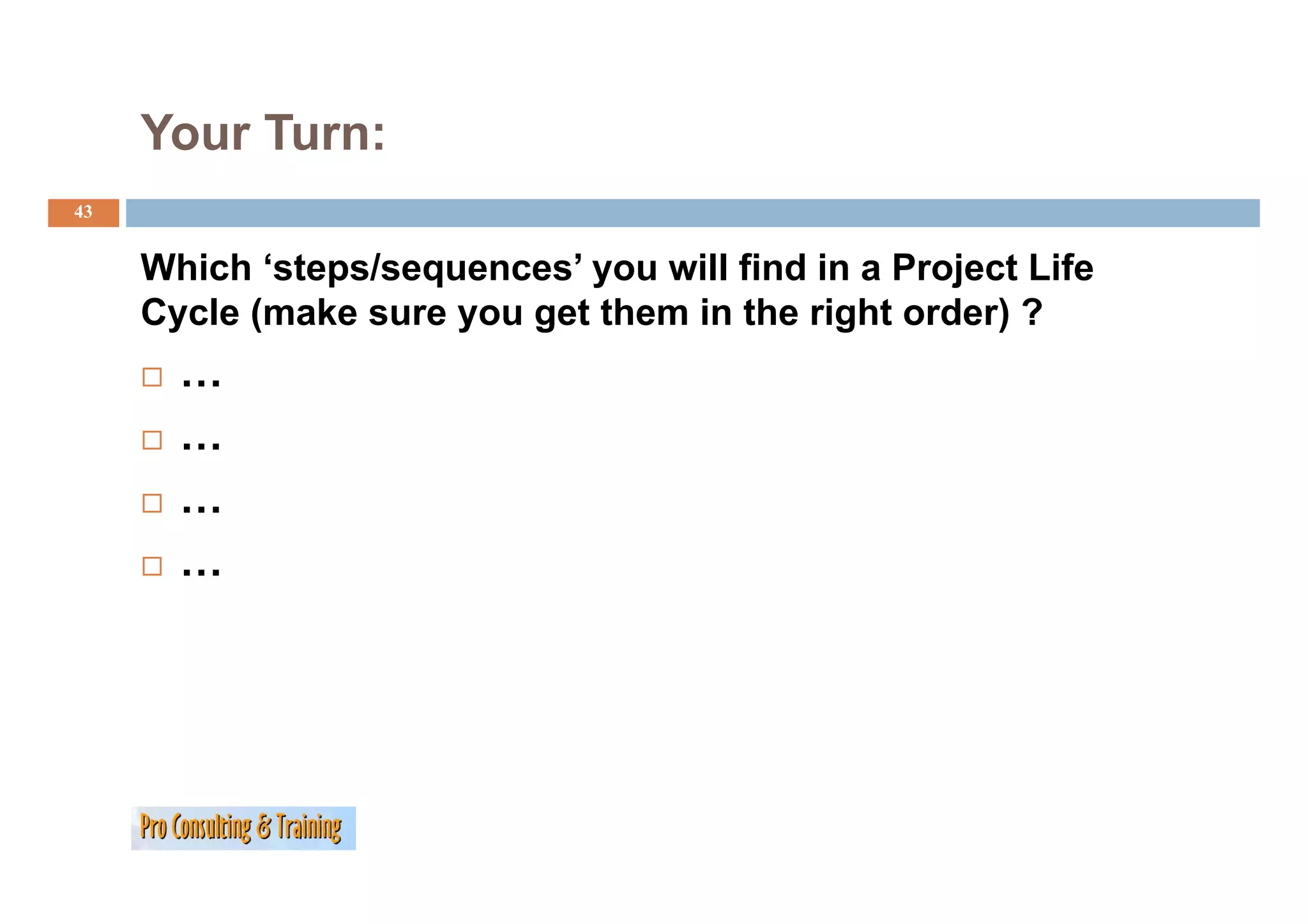 Your Turn:
43


     Which ‘steps/sequences’ you will find in a Project Life
     Cycle (make sure you get them in the right order) ?
       …
       …
       …
       …
 