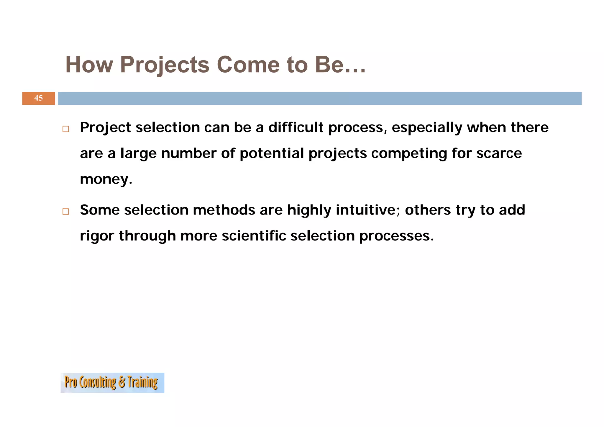 How Projects Come to Be
                          Be…
45


      Project selection can be a difficult process, especially when there
      are a large number of potential projects competing for scarce
      money.

      Some selection methods are highly intuitive; others try to add
      rigor through more scientific selection processes.
 