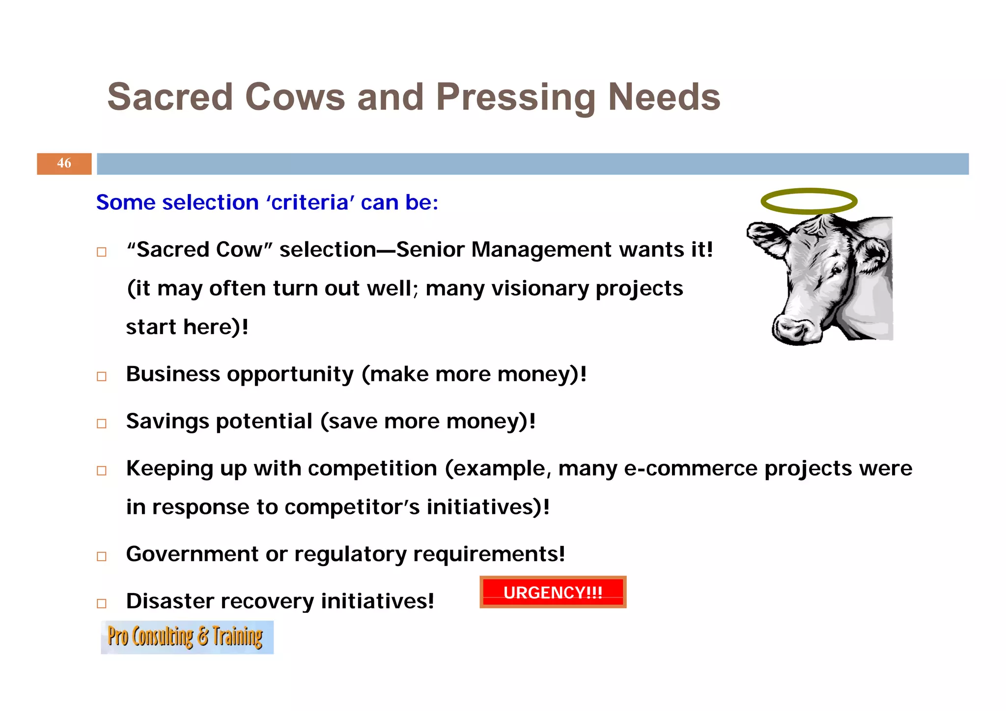 Sacred Cows and Pressing Needs
                             g
46

     Some selection ‘criteria’ can b
     S      l   i   ‘ i i ’        be:

       “Sacred Cow” selection—Senior Management wants it!
       (it may often turn out well; many visionary projects
       start here)!

       Business opportunity (make more money)!

       Savings potential (save more money)!

       Keeping up with competition (example, many e-commerce projects were
       in response to competitor’s initiatives)!
             p           p                    )

       Government or regulatory requirements!
                                           URGENCY!!!
       Disaster recovery initiatives!
 