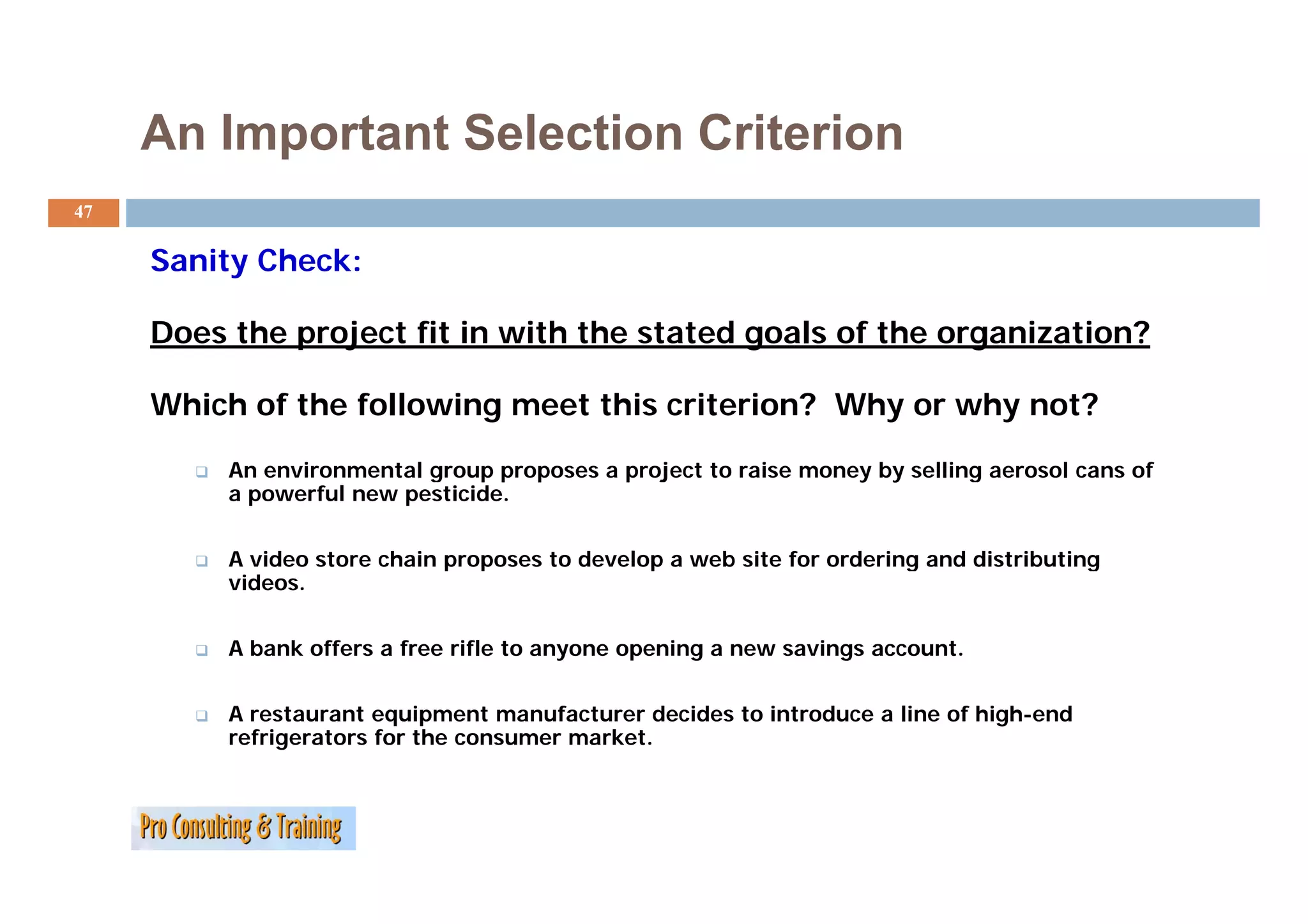 An Important Selection Criterion
47

     Sanity Ch k
     S it Check:

     Does the project fit in with the stated goals of the organization?

     Which of the following meet this criterion? Why or why not?

          An
          A environmental group proposes a project to raise money by selling aerosol cans of
                i         l                   j         i         b    lli         l       f
          a powerful new pesticide.


          A video store chain proposes to develop a web site for ordering and distributing
              deo sto e c a p oposes      de e op    eb s te o o de g a d d st but g
          videos.


          A bank offers a free rifle to anyone opening a new savings account.


          A restaurant equipment manufacturer decides to introduce a line of high-end
          refrigerators for the consumer market.
 