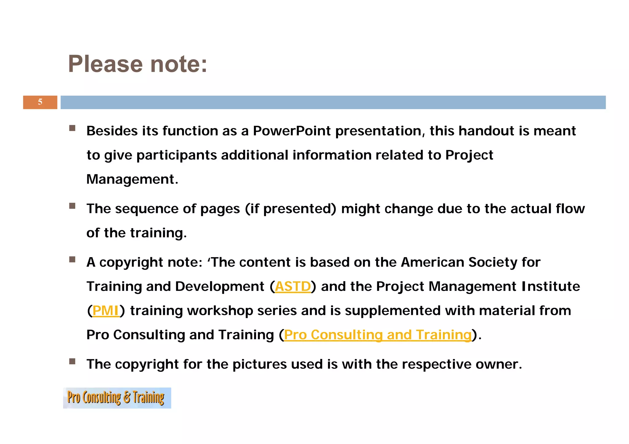 Please note:
5


     Besides its function as a PowerPoint presentation, this handout is meant
     to give participants additional information related to Project
     Management.

     The sequence of pages (if presented) might change due to the actual flow
     of the training.

     A copyright note: ‘The content is based on the American Society for
     Training and Development (ASTD) and the Project Management Institute
     (PMI) training workshop series and is supplemented with material from
     Pro Consulting and Training (Pro Consulting and Training).

     The copyright for the pictures used is with the respective owner.
 