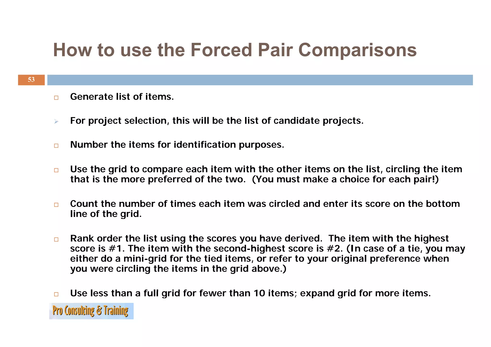 How to use the Forced Pair Comparisons
53

      Generate list of items.
                       items

      For project selection, this will be the list of candidate projects.

      Number the items for identification purposes.

      Use the grid to compare each item with the other items on the list, circling the item
               g          p                                             ,        g
      that is the more preferred of the two. (You must make a choice for each pair!)

      Count the number of times each item was circled and enter its score on the bottom
      line of the grid.
                  grid

      Rank order the list using the scores you have derived. The item with the highest
      score is #1. The item with the second-highest score is #2. ( case of a tie, you may
                                                g                   (In             ,y    y
      either do a mini-grid for the tied items, or refer to your original preference when
      you were circling the items in the grid above.)

      Use less than a full grid for fewer than 10 items; expand grid for more items.
                                                                              items
 