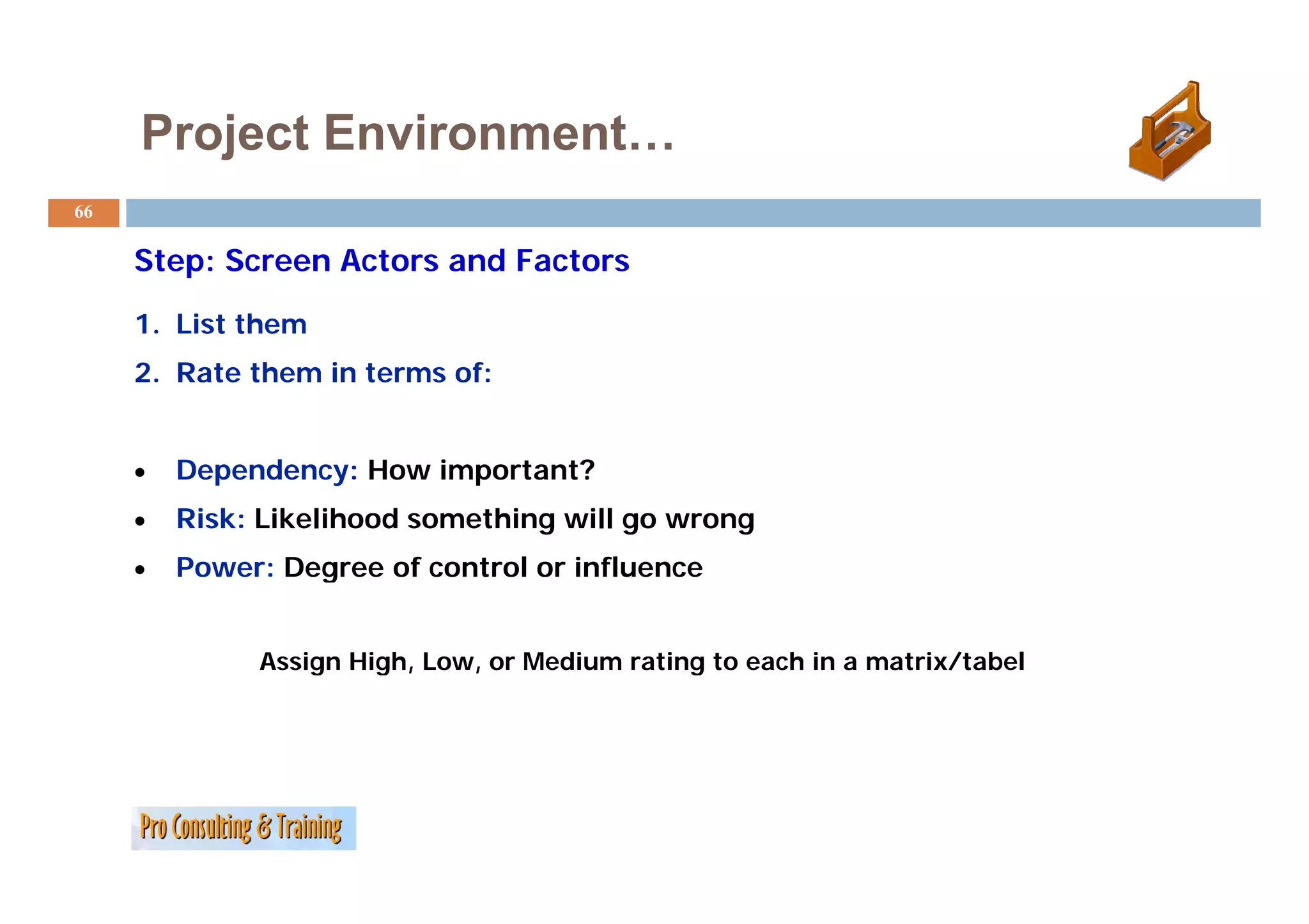 Project Environment…
66

     Step: Screen A t
     St    S      Actors and Factors
                           dF t

     1. List them
     2. Rate them in terms of:


     •   Dependency: H
         D    d      How i
                         important?
                              t t?
     •   Risk: Likelihood something will go wrong
     •   Power: Degree of control or influence


              Assign High, Low, or Medium rating to each in a matrix/tabel
                  g    g ,    ,                g                    /
 