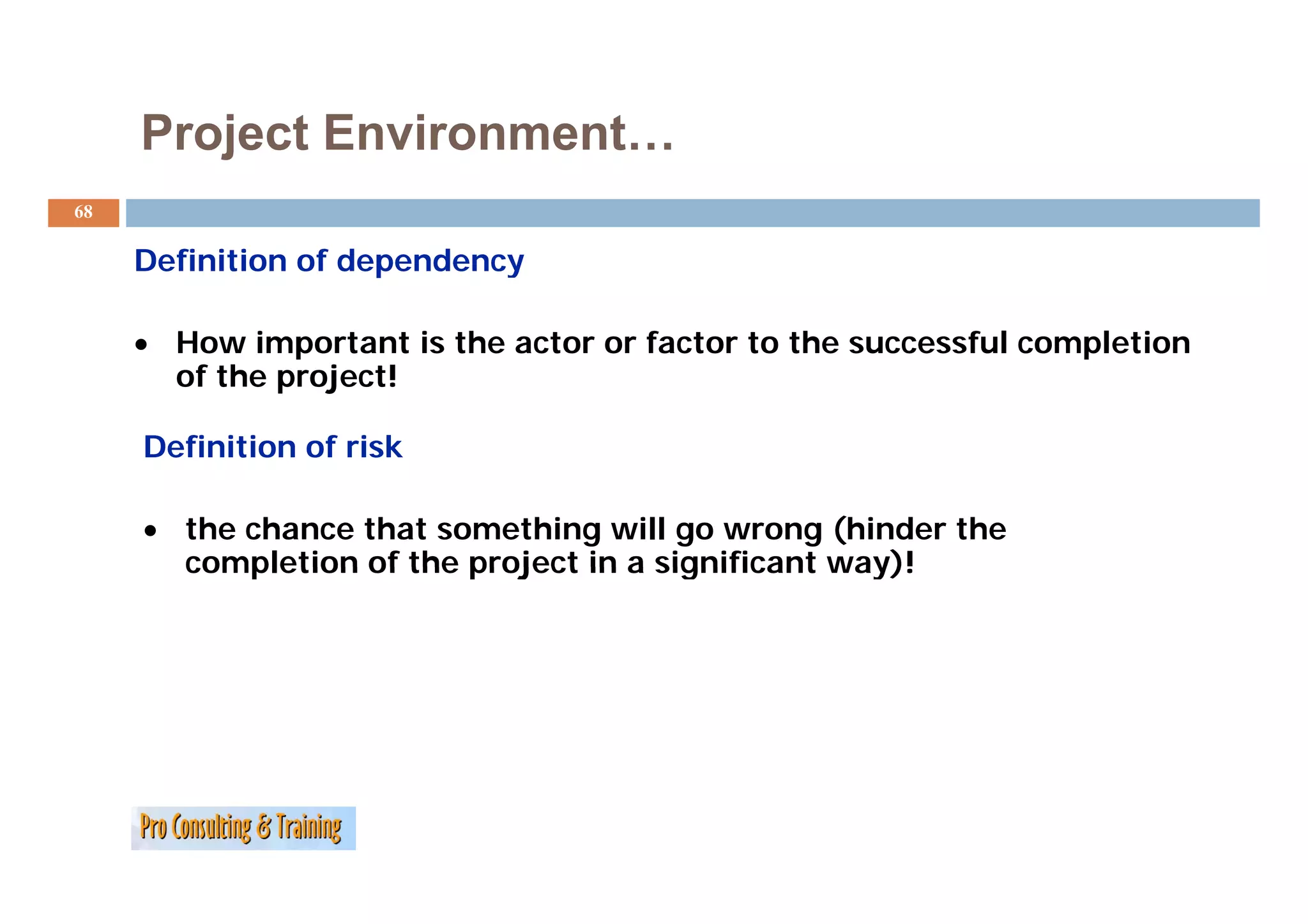 Project Environment…
68

     Definition of dependency
     D fi iti    fd     d

     • How important is the actor or factor to the successful completion
               p                                                 p
       of the project!

     Definition of risk

     • the chance that something will go wrong (hinder the
       completion of the project in a significant way)!
 