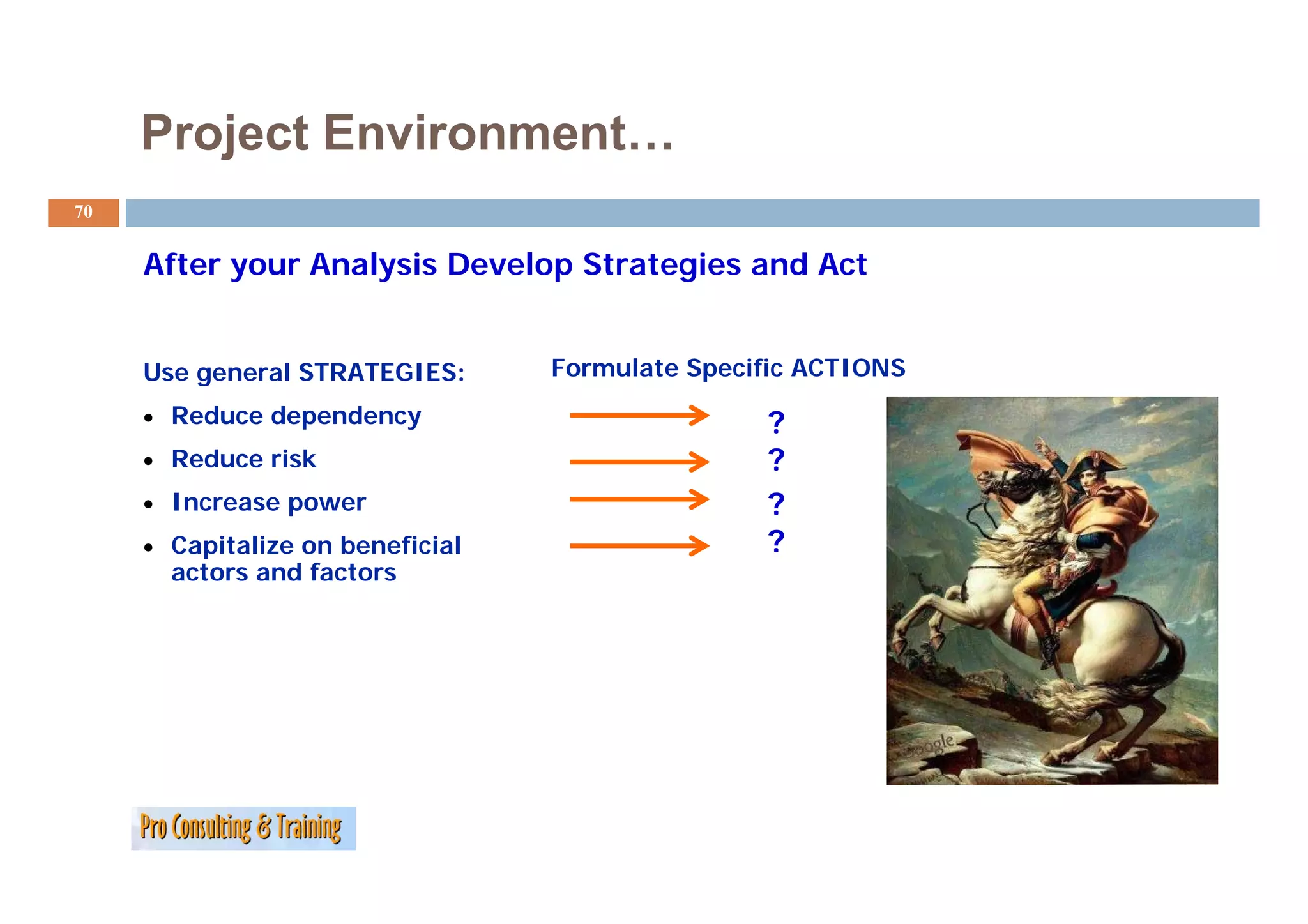 Project Environment…
70


     After your Analysis Develop Strategies and Act
     Af         A l i D      l   S      i     dA


     Use general STRATEGIES:      Formulate Specific ACTIONS
     • Reduce dependency                         ?
     • Reduce risk                               ?
     • Increase power                            ?
     • Capitalize on beneficial                  ?
       actors
       acto s and factors
                  facto s
 