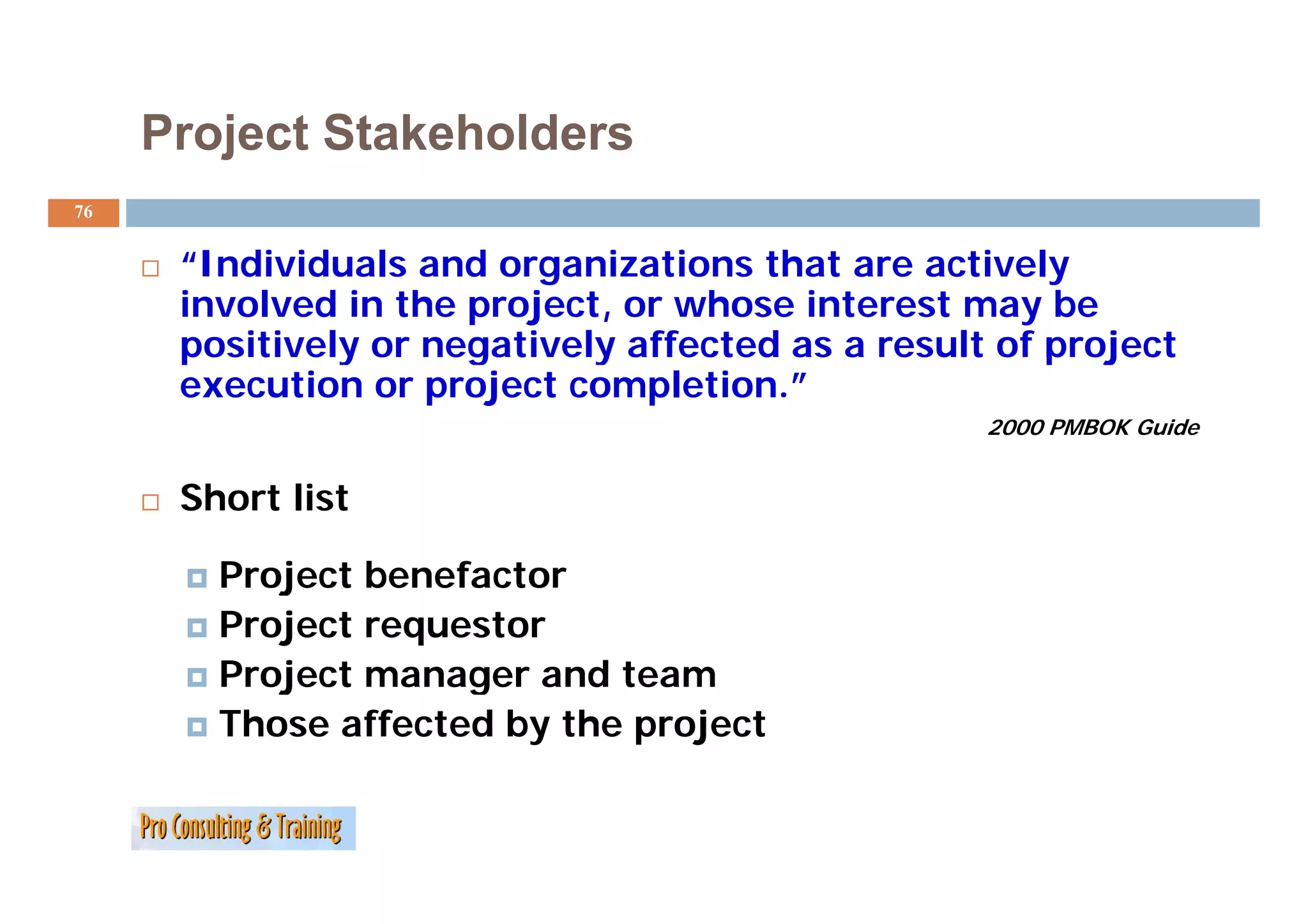Project Stakeholders
76


      “Individuals
      “I di id l and organizations th t are actively
                      d       i ti    that        ti l
      involved in the project, or whose interest may be
      pos t e y o egat e y a ected
      positively or negatively affected as a result of project
                                              esu t o p oject
      execution or project completion.”
                                                   2000 PMBOK Guide


      Short list

        Project benefacto
        P oject benefactor
        Project requestor
        Project manager and team
        Those affected by the project
 