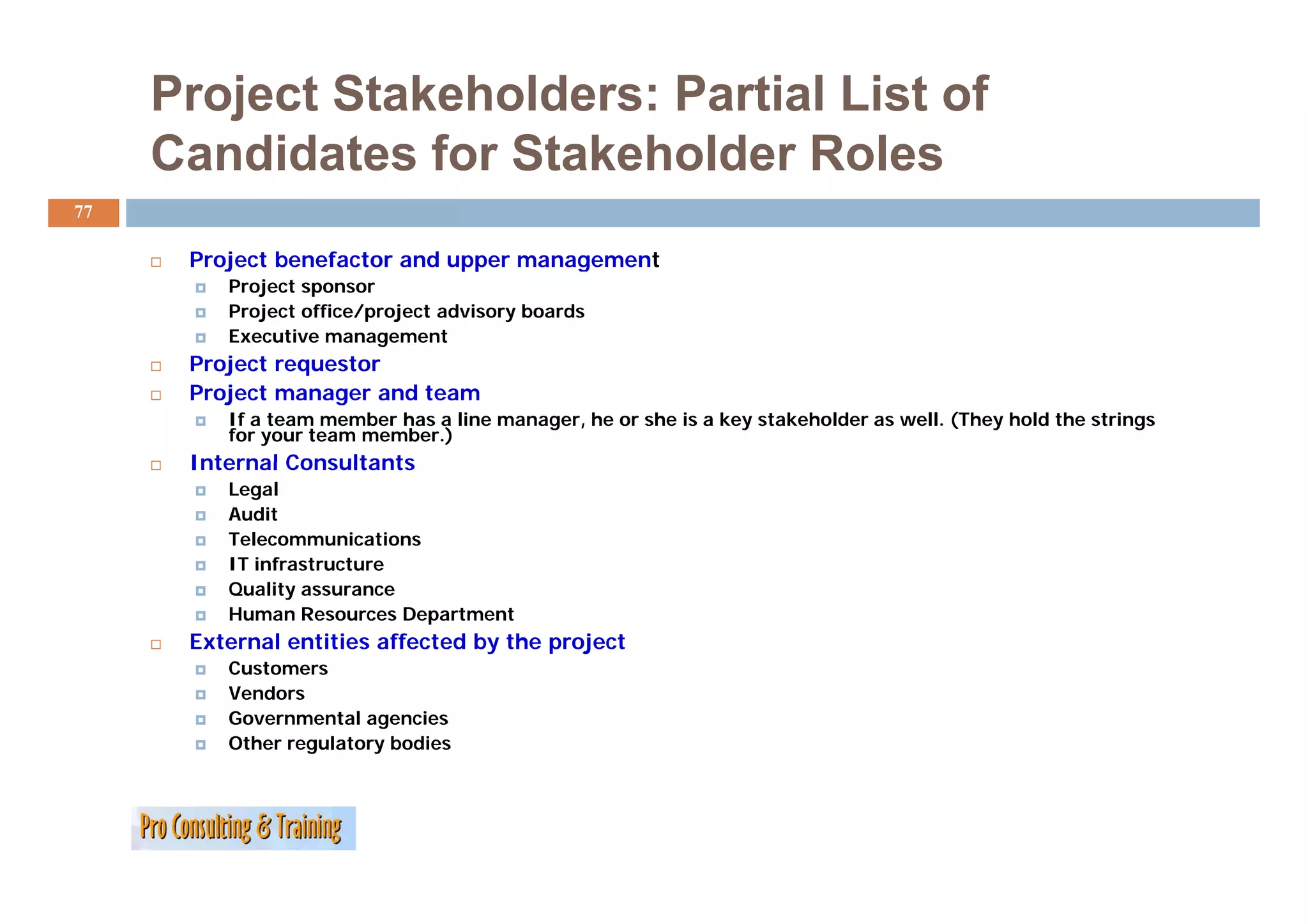 Project Stakeholders: Partial List of
     Candidates for Stakeholder Roles
77

      Project b
      P j t benefactor and upper management
                f t      d                t
         Project sponsor
         Project office/project advisory boards
         Executive management
      Project
      P j t requestor
                   t
      Project manager and team
         If a team member has a line manager, he or she is a key stakeholder as well. (They hold the strings
         for your team member.)
      Internal Consultants
         Legal
         Audit
         Telecommunications
         IT infrastructure
         Quality assurance
         Human Resources Department
      External entities affected by the project
         Customers
         Vendors
         Governmental agencies
         Other regulatory bodies
 