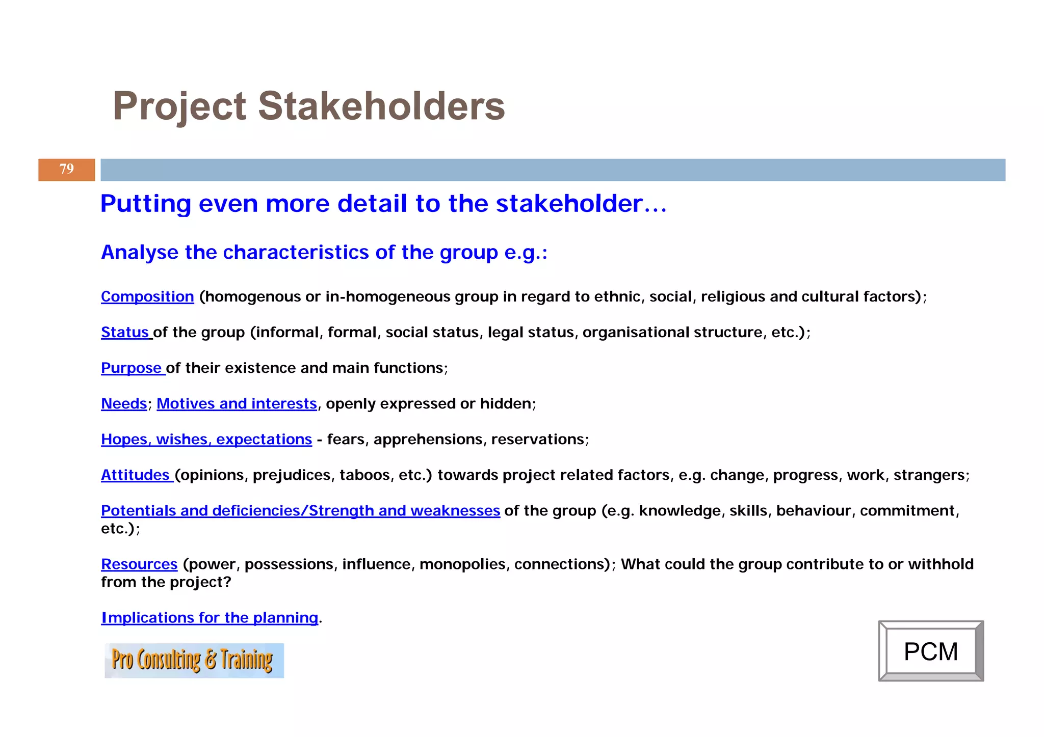 Project Stakeholders
79

     Putting even more detail to the stakeholder…
                                     stakeholder
     Analyse the characteristics of the group e.g.:

     Composition (homogenous or in-homogeneous group in regard to ethnic, social, religious and cultural factors);

     Status of the group (informal, formal, social status, legal status, organisational structure, etc.);

     Purpose of their existence and main functions;

     Needs; Motives and interests, openly expressed or hidden;

     Hopes, wishes, expectations - fears, apprehensions, reservations;

     Attitudes (opinions, prejudices, taboos, etc.) towards project related factors, e.g. change, progress, work, strangers;

     Potentials and deficiencies/Strength and weaknesses of the group (e.g. knowledge, skills, behaviour, commitment,
     etc.);
         );

     Resources (power, possessions, influence, monopolies, connections); What could the group contribute to or withhold
     from the project?

     Implications for the planning.
                          planning

                                                                                                                  PCM
 