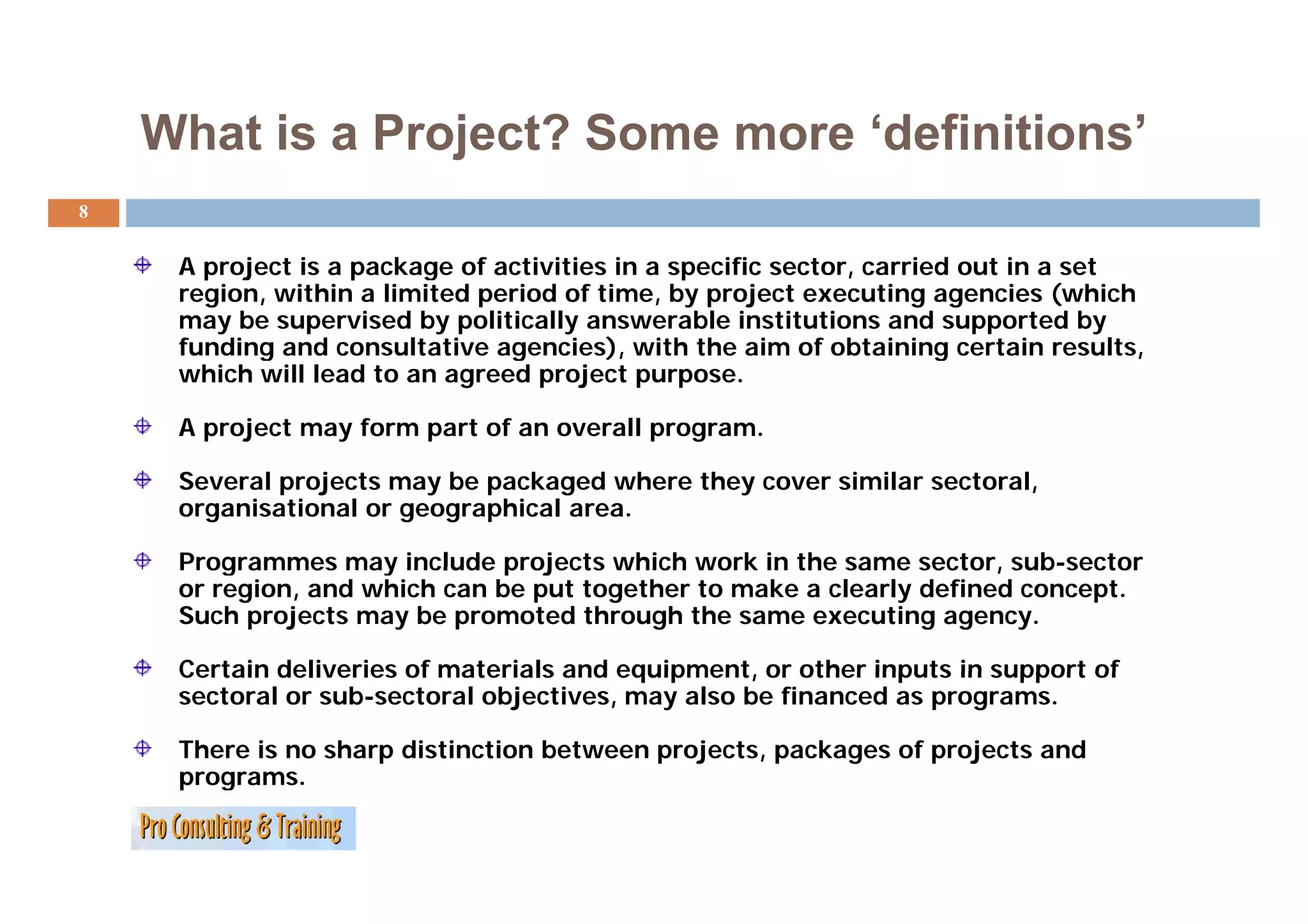 What is a Project? Some more ‘definitions’
                                  definitions
8


     A project is a package of activities in a specific sector, carried out in a set
     region, within a limited period of time, by project executing agencies (which
     may be supervised by politically answerable institutions and supported by
     funding and consultative agencies), with the aim of obtaining certain results,
           g                    g        ),                           g              ,
     which will lead to an agreed project purpose.

     A project may form part of an overall program.

     Several projects may be packaged where they cover similar sectoral,
     organisational or geographical area.

     Programmes may include projects which work in the same sector, sub sector
                                                                       sub-sector
     or region, and which can be put together to make a clearly defined concept.
     Such projects may be promoted through the same executing agency.

     Certain deliveries of materials and equipment, or other inputs in support of
                                         equipment
     sectoral or sub-sectoral objectives, may also be financed as programs.

     There is no sharp distinction between projects, packages of projects and
     programs.
     programs
 