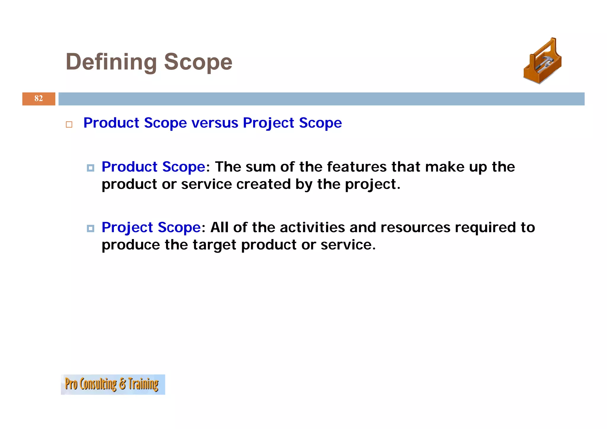 Defining Scope
82


      Product S
      P d     Scope versus P j
                           Project S
                                   Scope


        Product Scope: The sum of the features that make up the
        product or service created by the project.


        Project Scope: All of the activities and resources required to
        produce the target product or service.
 