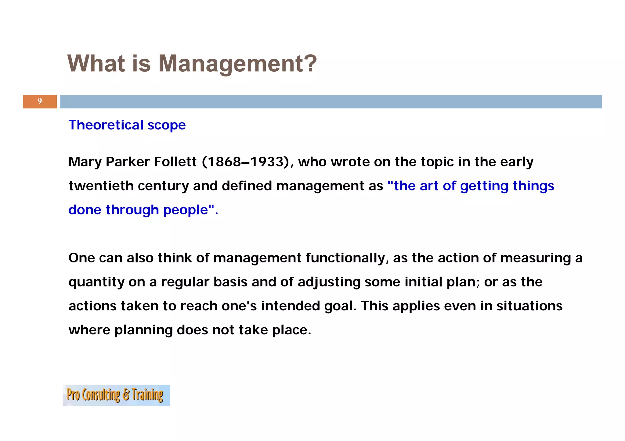 What is Management?
9

    Theoretical scope
    Th    ti l

    Mary Parker Follett (1868–1933), who wrote on the topic in the early
    twentieth century and defined management as "the art of getting things
    done through people".


    One can also think of management functionally, as the action of measuring a
    quantity on a regular basis and of adjusting some initial plan; or as the
    actions taken to reach one's intended goal. This applies even in situations
    where planning does not take place.
 