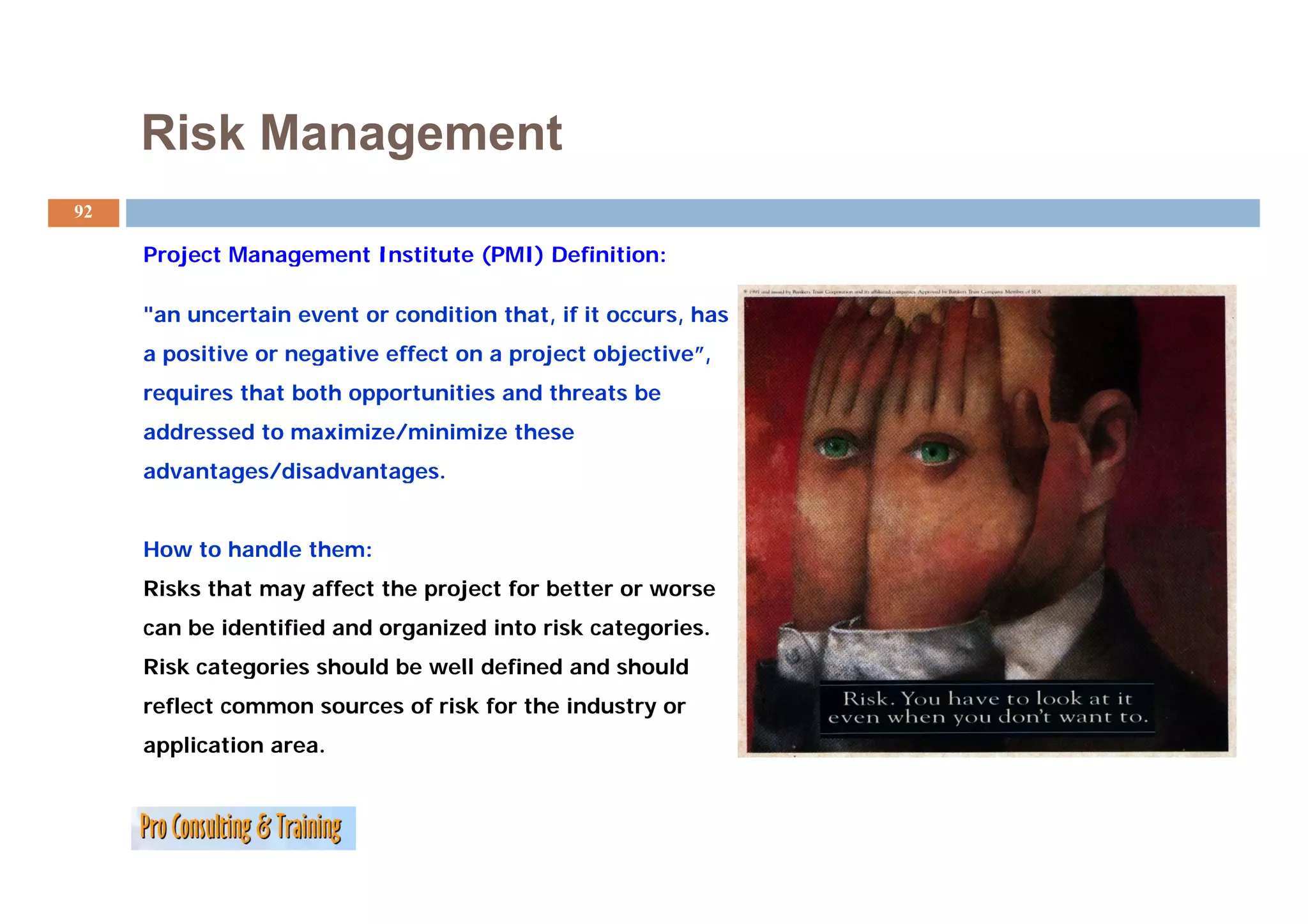 Risk Management
92

     Project Management Institute (PMI) Definition:

     "an uncertain event or condition that, if it occurs, has
     a positive or negative effect on a project objective ,
                                                objective”,
     requires that both opportunities and threats be
     addressed to maximize/minimize these
     advantages/disadvantages.


     How to handle them:
     Risks that may affect the project for better or worse
     can be identified and organized into risk categories.
     Risk categories should be well defined and should
     reflect common sources of risk for the industry or
     application area.
 