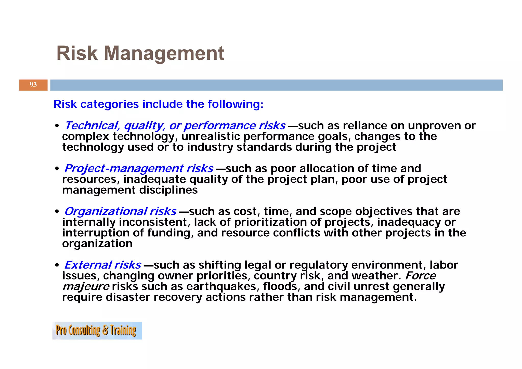 Risk Management
93

     Risk t
     Ri k categories include the following:
                 i i l d th f ll       i
     • Technical, quality, or performance risks —such as reliance on unproven or
      complex technology, unrealistic performance goals, changes to the
      technology used or to i d
         h l          d       industry standards d i
                                           d d during the project
                                                        h      j
     • Project-management risks —such as poor allocation of time and
      resources, inadequate quality of the p j
                ,     q     q     y        project p
                                                   plan, p
                                                       , poor use of p j
                                                                     project
      management disciplines
     • Organizational risks —such as cost, time, and scope objectives that are
      internally inconsistent, lack of prioritization of projects, inadequacy or
               y             ,         p                 p j     ,      q   y
      interruption of funding, and resource conflicts with other projects in the
      organization
     • External risks —such as shifting legal or regulatory environment, labor
                       such
      issues, changing owner priorities, country risk, and weather. Force
      majeure risks such as earthquakes, floods, and civil unrest generally
      require disaster recovery actions rather than risk management.
 