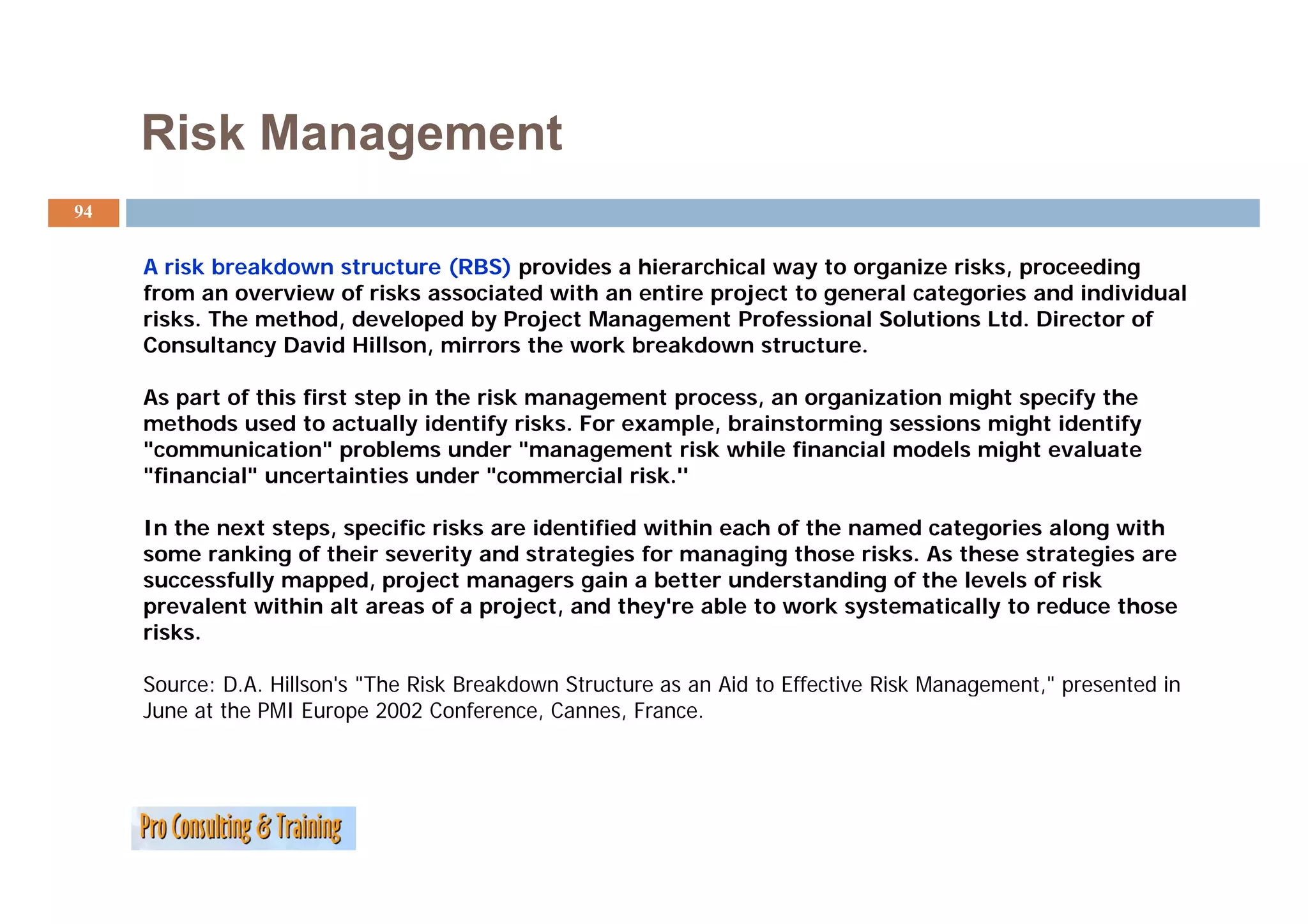 Risk Management
94


     A risk breakdown structure (RBS) provides a hierarchical way to organize risks, proceeding
     from an overview of risks associated with an entire project to general categories and individual
     risks. The method, developed by Project Management Professional Solutions Ltd. Director of
     Consultancy David Hillson, mirrors the work breakdown structure.

     As part of this first step in the risk management process, an organization might specify the
     methods used to actually identify risks. For example, brainstorming sessions might identify
     "communication" problems under "management risk while financial models might evaluate
     "financial" uncertainties under "commercial risk.''

     In the next steps, specific risks are identified within each of the named categories along with
     some ranking of their severity and strategies for managing those risks. As these strategies are
     successfully mapped, project managers gain a better understanding of the levels of risk
     prevalent within alt areas of a project, and they're able to work systematically to reduce those
     risks.

     Source: D.A. Hillson's "The Risk Breakdown Structure as an Aid to Effective Risk Management," presented in
     June at the PMI Europe 2002 Conference, Cannes, France.
 