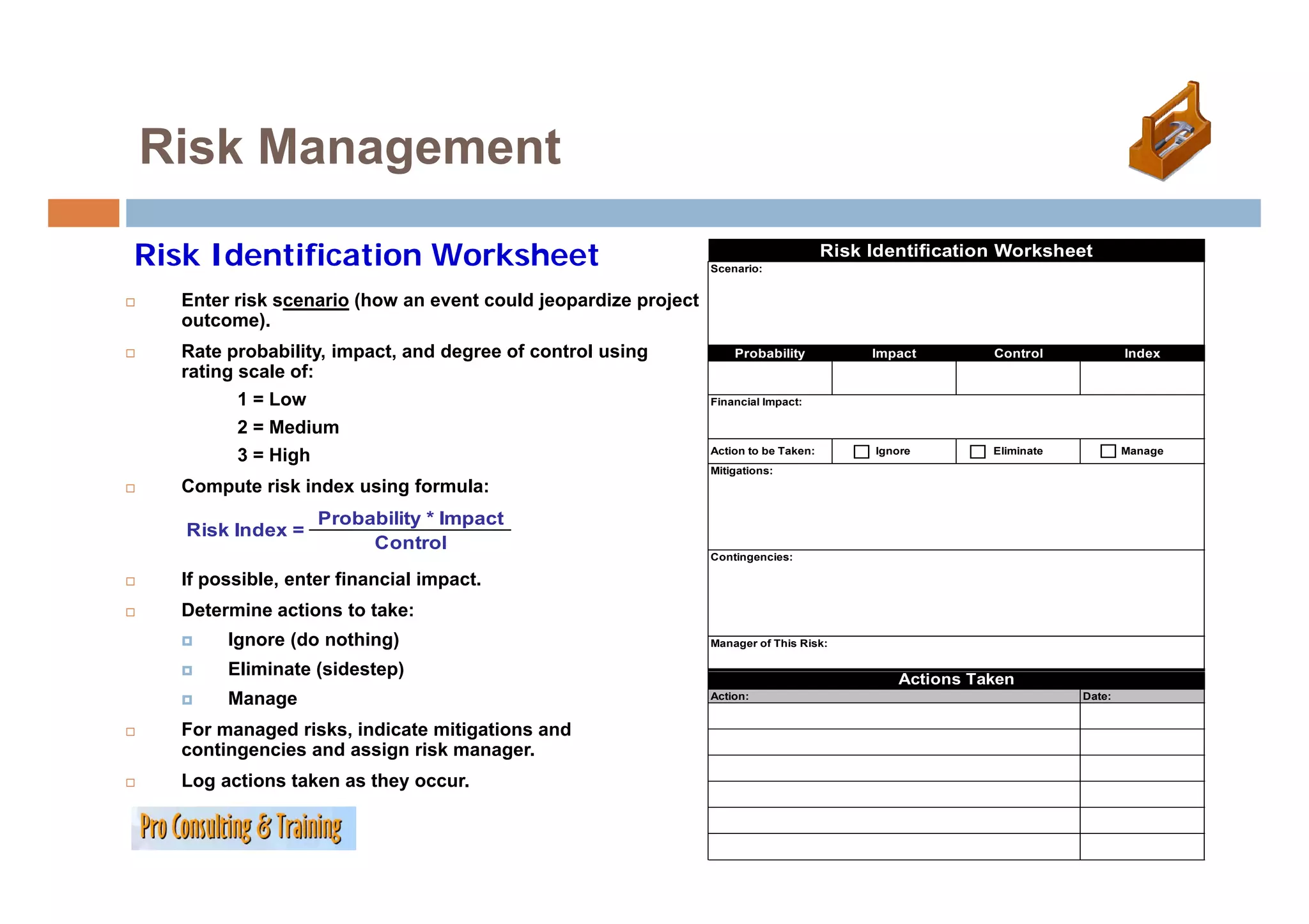 Risk Management

Risk Identification Worksheet                                  Scenario:
                                                                                     Risk Identification Worksheet

  Enter risk scenario (how an event could jeopardize project
  outcome).
  Rate probability, impact, and degree of control using            Probability            Impact       Control             Index
  rating scale of:
         1 = Low                                               Financial Impact:

         2 = Medium
                                                               Action to be Taken:        Ignore       Eliminate           Manage
         3 = High
               g
                                                               Mitigations:
  Compute risk index using formula:
                  Probability * Impact
   Risk Index =
                       Control
                                                               Contingencies:

  If possible, enter financial impact.
  Determine actions to take:
       Ignore (do nothing)                                     Manager of This Risk:

       Eliminate (sidestep)                                                                  Actions Taken
       Manage                                                  Action:                                             Date:


  For managed risks, indicate mitigations and
  contingencies and assign risk manager.
  Log actions taken as they occur.
  L     ti    t k      th
 