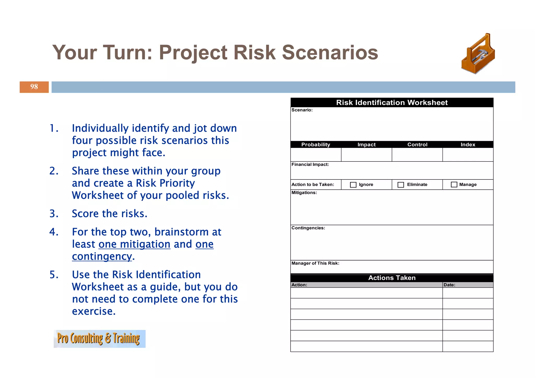Your Turn: Project Risk Scenarios
                   j
98

                                                                     Risk Identification Worksheet
                                               Scenario:



     1.   Individually identify and jot down
          four possible risk scenarios this        Probability            Impact       Control             Index
          project might face.
                                               Financial Impact:
     2.   Share these within your group
          and create a Risk Priority           Action to be Taken:        Ignore       Eliminate           Manage

          Worksheet of your pooled risks.      Mitigations:




     3.   Score the risks.
     4.
     4    For the top two brainstorm at
                      two,
                                               Contingencies:



          least one mitigation and one
          contingency.                         Manager of This Risk:


     5.
     5    Use the Risk Identification                                        Actions Taken
          Worksheet as a guide, but you do     Action:                                             Date:


          not need to complete one for this
          exercise.
 
