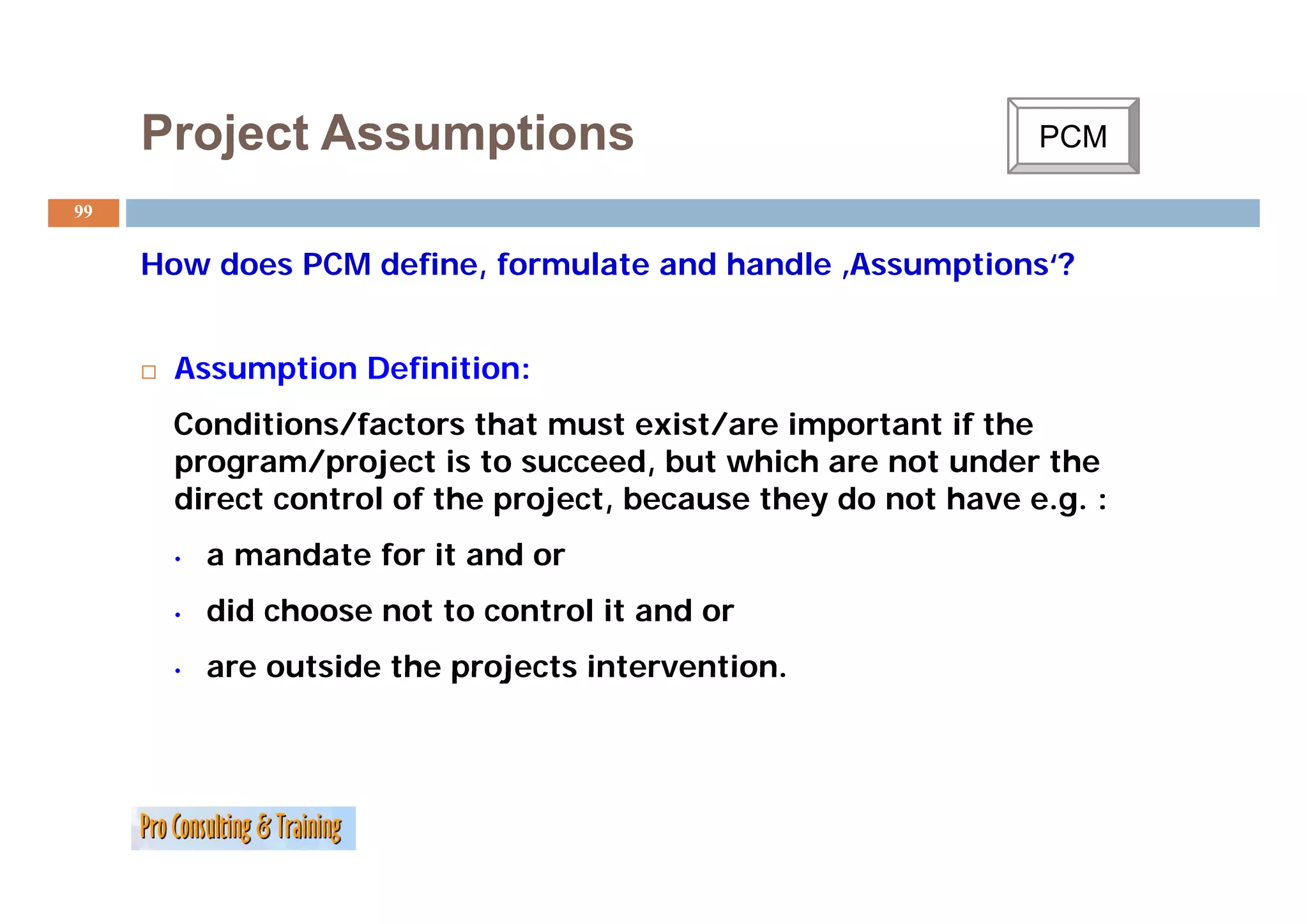 Project Assumptions                                       PCM
                                                                C

99


     How d
     H   does PCM d fi
                  define, f
                          formulate and h dl ‚Assumptions‘?
                               l      d handle A     i   ‘?


      Assumption Definition:
      A     ti   D fi iti
      Conditions/factors that must exist/are important if the
      program/project is to succeed but which are not under the
                              succeed,
      direct control of the project, because they do not have e.g. :
      •   a mandate for it and or
      •   did choose not to control it and or
      •   are outside the projects intervention.
 