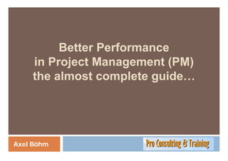 Better Performance
         B tt P f
    in Project Management (PM)
    the almost complete guide…
                    p   g




Axel Böhm
 