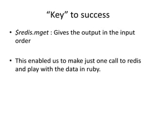 “Key” to success
• $redis.mget : Gives the output in the input
order
• This enabled us to make just one call to redis
and play with the data in ruby.
 