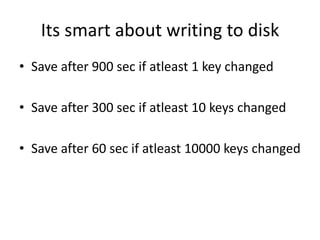 Its smart about writing to disk
• Save after 900 sec if atleast 1 key changed
• Save after 300 sec if atleast 10 keys changed
• Save after 60 sec if atleast 10000 keys changed
 