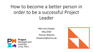 How to become a better person in
order to be a successful Project
Leader
PMI Lima Chapter
May 2020
Thomas Walenta
thwalenta@online.de
 