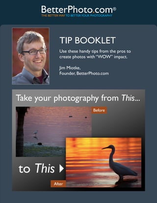 BetterPhoto.com®
THE BETTER WAY TO BETTER YOUR PHOTOGRAPHY




          TIP BOOKLET
          Use these handy tips from the pros to
          create photos with “WOW” impact.

          Jim Miotke,
          Founder, BetterPhoto.com




           www.betterphoto.com
 