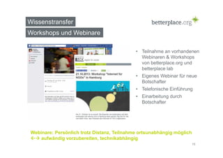 Wissenstransfer 
Workshops und Webinare 
• Teilnahme an vorhandenen 
Webinaren & Workshops 
von betterplace.org und 
betterplace lab 
• Eigenes Webinar für neue 
Botschafter 
• Telefonische Einführung 
• Einarbeitung durch 
Botschafter 
Webinare: Persönlich trotz Distanz, Teilnahme ortsunabhängig möglich 
 aufwändig vorzubereiten, technikabhängig 
16 
 