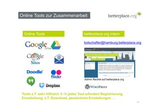 Online Tools zur Zusammenarbeit 
17 
Online Tools betterplace.org intern 
botschafter@hamburg.betterplace.org 
Admin Rechte auf betterplace.org 
Tools z.T. sehr hilfreich  jedes Tool erfordert Registrierung, 
Einarbeitung, z.T. Download, persönliche Einstellungen … 
 