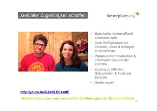 „Gefühlte“ Zugehörigkeit schaffen 
• Botschafter wollen offiziell 
erkennbar sein 
• Gute Verfügbarkeit der 
Zentrale, Ideen & Anliegen 
ernst nehmen 
• Proaktive Kommunikation & 
Information seitens der 
Zentrale 
• Zugang zu internen 
Dokumenten & Tools der 
Zentrale 
• Danke sagen 
19 
http://youtu.be/G3wSLDFxsME 
Nicht einfach, aber sehr wertvoll für die Motivation der Ehrenamtlichen 
 