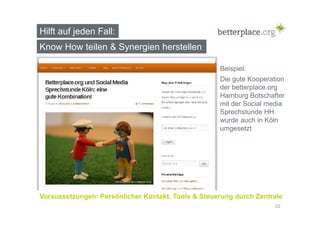 Hilft auf jeden Fall: 
Know How teilen & Synergien herstellen 
Beispiel: 
Die gute Kooperation 
der betterplace.org 
Hamburg Botschafter 
mit der Social media 
Sprechstunde HH 
wurde auch in Köln 
umgesetzt 
Voraussetzungen: Persönlicher Kontakt, Tools & Steuerung durch Zentrale 
22 
 