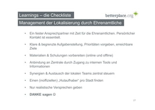 Learnings – die Checkliste 
Management der Lokalisierung durch Ehrenamtliche 
• Ein fester Ansprechpartner mit Zeit für die Ehrenamtlichen. Persönlicher 
Kontakt ist essentiell. 
• Klare & begrenzte Aufgabenstellung, Prioritäten vorgeben, erreichbare 
Ziele 
• Materialien & Schulungen vorbereiten (online und offline) 
• Anbindung an Zentrale durch Zugang zu internen Tools und 
Informationen 
• Synergien & Austausch der lokalen Teams zentral steuern 
• Einen (inoffiziellen) „Hutaufhaber“ pro Stadt finden 
• Nur realistische Versprechen geben 
• DANKE sagen  
27 
 