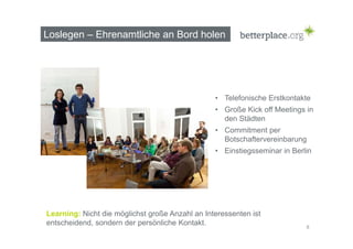 Loslegen – Ehrenamtliche an Bord holen 
• Telefonische Erstkontakte 
• Große Kick off Meetings in 
den Städten 
• Commitment per 
Botschaftervereinbarung 
• Einstiegsseminar in Berlin 
8 
Learning: Nicht die möglichst große Anzahl an Interessenten ist 
entscheidend, sondern der persönliche Kontakt. 
 