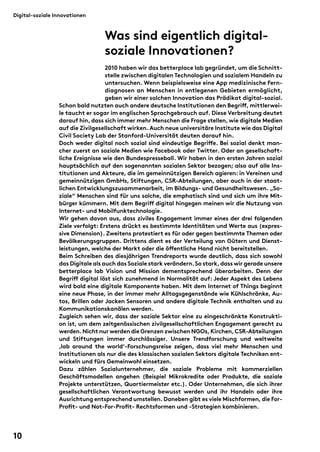 Was sind eigentlich digital-soziale 
Innovationen? 
2010 haben wir das betterplace lab gegründet, um die Schnitt-stelle 
zwischen digitalen Technologien und sozialem Handeln zu 
untersuchen. Wenn beispielsweise eine App medizinische Fern-diagnosen 
an Menschen in entlegenen Gebieten ermöglicht, 
geben wir einer solchen Innovation das Prädikat digital-sozial. 
Digital-soziale Innovationen 
Schon bald nutzten auch andere deutsche Institutionen den Begri(, mittlerwei-le 
taucht er sogar im englischen Sprachgebrauch auf. Diese Verbreitung deutet 
darauf hin, dass sich immer mehr Menschen die Frage stellen, wie digitale Medien 
auf die Zivilgesellschaft wirken. Auch neue universitäre Institute wie das Digital 
Civil Society Lab der Stanford-Universität deuten darauf hin. 
Doch weder digital noch sozial sind eindeutige Begri(e. Bei sozial denkt man-cher 
zuerst an soziale Medien wie Facebook oder Twitter. Oder an gesellschaft-liche 
Ereignisse wie den Bundespresseball. Wir haben in den ersten Jahren sozial 
hauptsächlich auf den sogenannten sozialen Sektor bezogen; also auf alle Ins-titutionen 
und Akteure, die im gemeinnützigen Bereich agieren: in Vereinen und 
gemeinnützigen GmbHs, Stiftungen, CSR-Abteilungen, aber auch in der staat-lichen 
Entwicklungszusammenarbeit, im Bildungs- und Gesundheitswesen. „So-ziale“ 
Menschen sind für uns solche, die emphatisch sind und sich um ihre Mit-bürger 
kümmern. Mit dem Begri( digital hingegen meinen wir die Nutzung von 
Internet- und Mobilfunktechnologie. 
Wir gehen davon aus, dass ziviles Engagement immer eines der drei folgenden 
Ziele verfolgt: Erstens drückt es bestimmte Identitäten und Werte aus (expres-sive 
Dimension). Zweitens protestiert es für oder gegen bestimmte Themen oder 
Bevölkerungsgruppen. Drittens dient es der Verteilung von Gütern und Dienst-leistungen, 
welche der Markt oder die ö(entliche Hand nicht bereitstellen. 
Beim Schreiben des diesjährigen Trendreports wurde deutlich, dass sich sowohl 
das Digitale als auch das Soziale stark verändern. So stark, dass wir gerade unsere 
betterplace lab Vision und Mission dementsprechend überarbeiten. Denn der 
Begri( digital löst sich zunehmend in Normalität auf: Jeder Aspekt des Lebens 
wird bald eine digitale Komponente haben. Mit dem Internet of Things beginnt 
eine neue Phase, in der immer mehr Alltagsgegenstände wie Kühlschränke, Au-tos, 
Brillen oder Jacken Sensoren und andere digitale Technik enthalten und zu 
Kommunikationskanälen werden. 
Zugleich sehen wir, dass der soziale Sektor eine zu eingeschränkte Konstrukti-on 
ist, um dem zeitgenössischen zivilgesellschaftlichen Engagement gerecht zu 
werden. Nicht nur werden die Grenzen zwischen NGOs, Kirchen, CSR- Abteilungen 
und Stiftungen immer durchlässiger. Unsere Trendforschung und weltweite 
‚lab around the world‘-Forschungsreise zeigen, dass viel mehr Menschen und 
Institutionen als nur die des klassischen sozialen Sektors digitale Techniken ent-wickeln 
und fürs Gemeinwohl einsetzen. 
Dazu zählen Sozialunternehmer, die soziale Probleme mit kommerziellen 
Geschäftsmodellen angehen (Beispiel Mikrokredite oder Produkte, die soziale 
Projekte unterstützen, Quartiermeister etc.). Oder Unternehmen, die sich ihrer 
gesellschaftlichen Verantwortung bewusst werden und ihr Handeln oder ihre 
Ausrichtung entsprechend umstellen. Daneben gibt es viele Mischformen, die For- 
Pro&t- und Not-For-Pro&t- Rechtsformen und -Strategien kombinieren. 
10 
 