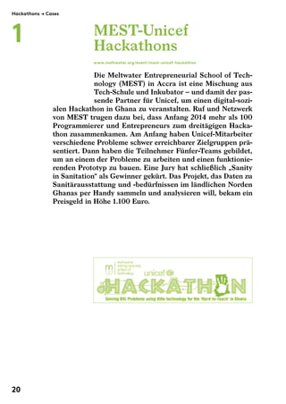 MEST-Unicef 
Hackathons 
www.meltwater.org/event/mest-unicef-hackathon 
Die Meltwater Entrepreneurial School of Tech-nology 
(MEST) in Accra ist eine Mischung aus 
Tech-Schule und Inkubator"– und damit der pas-sende 
Partner für Unicef, um einen digital-sozi-alen 
Hackathon in Ghana zu veranstalten. Ruf und Netzwerk 
Hackathons $ Cases 
1 
von MEST trugen dazu bei, dass Anfang 2014 mehr als 100 
Programmierer und Entrepreneurs zum dreitägigen Hacka-thon 
zusammenkamen. Am Anfang haben Unicef-Mitarbeiter 
verschiedene Probleme schwer erreichbarer Zielgruppen prä-sentiert. 
Dann haben die Teilnehmer Fünfer-Teams gebildet, 
um an einem der Probleme zu arbeiten und einen funktionie-renden 
Prototyp zu bauen. Eine Jury hat schließlich „Sanity 
in Sanitation“ als Gewinner gekürt. Das Projekt, das Daten zu 
Sanitärausstattung und -bedürfnissen im ländlichen Norden 
Ghanas per Handy sammeln und analysieren will, bekam ein 
Preisgeld in Höhe 1.100 Euro. 
20 
 