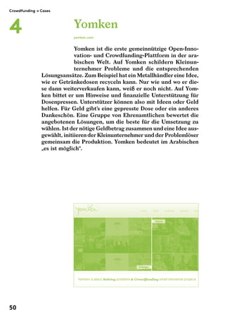 Yomken 
yomken.com 
Yomken ist die erste gemeinnützige Open-Inno-vation- 
und Crowdfunding-Plattform in der ara-bischen 
Welt. Auf Yomken schildern Kleinun-ternehmer 
Probleme und die entsprechenden 
Crowdfunding $ Cases 
4 
Lösungsansätze. Zum Beispiel hat ein Metallhändler eine Idee, 
wie er Getränkedosen recyceln kann. Nur wie und wo er die-se 
dann weiterverkaufen kann, weiß er noch nicht. Auf Yom-ken 
bittet er um Hinweise und finanzielle Unterstützung für 
Dosenpressen. Unterstützer können also mit Ideen oder Geld 
helfen. Für Geld gibt’s eine gepresste Dose oder ein anderes 
Dankeschön. Eine Gruppe von Ehrenamtlichen bewertet die 
angebotenen Lösungen, um die beste für die Umsetzung zu 
wählen. Ist der nötige Geldbetrag zusammen und eine Idee aus-gewählt, 
initiieren der Kleinunternehmer und der Problemlöser 
gemeinsam die Produktion. Yomken bedeutet im Arabischen 
„es ist möglich“. 
50 
 