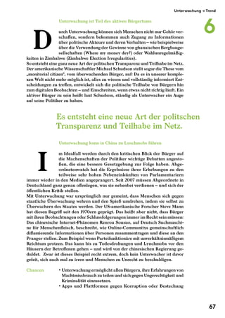 Unterwachung $ Trend 
Unterwachung ist Teil des aktiven Bürgertums 
urch Unterwachung können sich Menschen nicht nur Gehör ver-schaffen, 
sondern bekommen auch Zugang zu Informationen 
über politische Akteure und deren Verhalten"– wie beispielweise 
über die Verwendung der Gewinne von ghanaischen Bergbauge-sellschaften 
(Where my money dey?) oder Wahlunregelmäßig-keiten 
in Zimbabwe (Zimbabwe Election Irregularities). 
So entsteht eine ganz neue Art der politschen Transparenz und Teilhabe im Netz. 
Der amerikanische Wissenschaftler Michael Schudson stellt sogar die These vom 
„monitorial citizen“, vom überwachenden Bürger, auf: Da es in unserer komple-xen 
Welt nicht mehr möglich ist, alles zu wissen und vollständig informiert Ent-scheidungen 
zu treffen, entwickelt sich die politische Teilhabe von Bürgern hin 
zum digitalen Beobachten"– und Einschreiten, wenn etwas nicht richtig läuft. Ein 
aktiver Bürger zu sein heißt laut Schudson, ständig als Unterwacher ein Auge 
auf seine Politiker zu haben. 
Unterwachung kann in China zu Lynchmobs führen 
m Idealfall werden durch den kritischen Blick der Bürger auf 
die Machenschaften der Politiker wichtige Debatten angesto-ßen, 
die eine bessere Gesetzgebung zur Folge haben. Abge-ordnetenwatch 
hat die Ergebnisse ihrer Erhebungen zu den 
teilweise sehr hohen Nebeneinkünften von Parlamentariern 
immer wieder in den Medien angeprangert. Seit 2007 müssen Abgeordnete in 
Deutschland ganz genau offenlegen, was sie nebenbei verdienen"– und sich der 
öffentlichen Kritik stellen. 
Mit Unterwachung war ursprünglich nur gemeint, dass Menschen sich gegen 
staatliche Überwachung wehren und den Spieß umdrehen, indem sie selbst zu 
Überwachern des Staates werden. Der US- amerikanische Forscher Steve Mann 
hat diesen Begriff seit den 1970ern geprägt. Das heißt aber nicht, dass Bürger 
mit ihren Beobachtungen oder Schlussfolgerungen immer im Recht sein müssen: 
Das chinesische Internet -Phänomen Renrou Sousuo, auf Deutsch Suchmaschi-ne 
für Menschenfleisch, beschreibt, wie Online- Communitys gemeinschaftlich 
diffamierende Informationen über Personen zusammentragen und diese an den 
Pranger stellen. Zum Beispiel wenn Parteifunktionäre mit unverhältnismäßigem 
Reichtum protzen. Das kann bis zu Todesdrohungen und Lynchmobs vor den 
Häusern der Betroffenen gehen"– und wird von der chinesischen Regierung ge-duldet. 
" Zwar ist dieses Beispiel recht extrem, doch kein Unterwacher ist davor 
gefeit, sich auch mal zu irren und Menschen zu Unrecht zu beschuldigen. 
Chancen • Unterwachung ermöglicht allen Bürgern, ihre Erfahrungen von 
Machtmissbrauch zu teilen und sich gegen Ungerechtigkeit und 
Kriminalität einzusetzen. 
• Apps und Plattformen gegen Korruption oder Bestechung 
D 
I 
Es entsteht eine neue Art der politschen 
Transparenz und Teilhabe im Netz. 
6 
67 
 