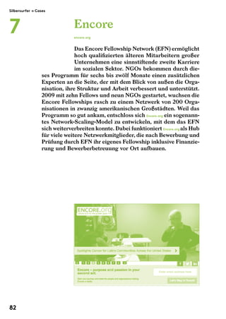Encore 
encore.org 
Das Encore Fellowship Network (EFN) ermöglicht 
hoch qualifizierten älteren Mitarbeitern großer 
Unternehmen eine sinnstiftende zweite Karriere 
im sozialen Sektor. NGOs bekommen durch die-ses 
Programm für sechs bis zwölf Monate einen zusätzlichen 
Experten an die Seite, der mit dem Blick von außen die Orga-nisation, 
ihre Struktur und Arbeit verbessert und unterstützt. 
2009 mit zehn Fellows und neun NGOs gestartet, wuchsen die 
Encore Fellowships rasch zu einem Netzwerk von 200 Orga-nisationen 
in zwanzig amerikanischen Großstädten. Weil das 
Programm so gut ankam, entschloss sich Encore.org ein sogenann-tes 
Network-Scaling-Model zu entwickeln, mit dem das EFN 
sich weiterverbreiten konnte. Dabei funktioniert Encore.org als Hub 
für viele weitere Netzwerkmitglieder, die nach Bewerbung und 
Prüfung durch EFN ihr eigenes Fellowship inklusive Finanzie-rung 
und Bewerberbetreuung vor Ort aufbauen. 
Silbersurfer $ Cases 
7 
82 
 