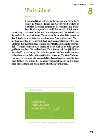 Twitcident 
twitcident.com 
Digitale Nothilfe $ Cases 
Ob es in Kiew stürmt, in Nijmegen die Erde bebt 
oder in Austin, Texas ein Großbrand wütet: In 
sozialen Medien berichten Menschen live darü-ber. 
Doch angesichts der Fülle von Nachrichten ist 
es wichtig, relevante Infos aus dem allgemeinen Social-Media- 
Rauschen herauszufiltern. Twitcident kann das: Die App aus 
den Niederlanden ist eine webbasierte Anwendung, die Twit-ter- 
Nachrichten in Echtzeit filtert und in zuverlässige Infos und 
Updates für Kommunen, Polizei oder Rettungsdienste verwan-delt. 
Tweets können zum Beispiel nach Ort oder Schlagwort 
gefiltert werden. So verhinderte Twitcident bei der jährlichen 
Benefiz-Veranstaltung „Serious Request“ in Enschede ein Ver-kehrschaos 
und Menschenaufläufe, indem es Twitter-Meldun-gen 
auswertete und die Veranstalter darauf reagierten. Die App 
kam bisher vor allem bei Massenveranstaltungen in Holland 
zum Einsatz und ist noch nicht öffentlich verfügbar. 
8 
93 
 