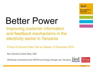 Ben Garside and
Sarah Best
8 December 2015
1
Author name
Date
Ben Garside and
Sarah Best
8 December 2015
Improving customer information
and feedback mechanisms in the
electricity sector in Tanzania
Better Power
Protea Courtyard Hotel, Dar es Salaam, 8 December 2015
Ben Garside & Sarah Best, IIED
Workshop convened by the IIED/Hivos Energy Change Lab, Tanzania
 