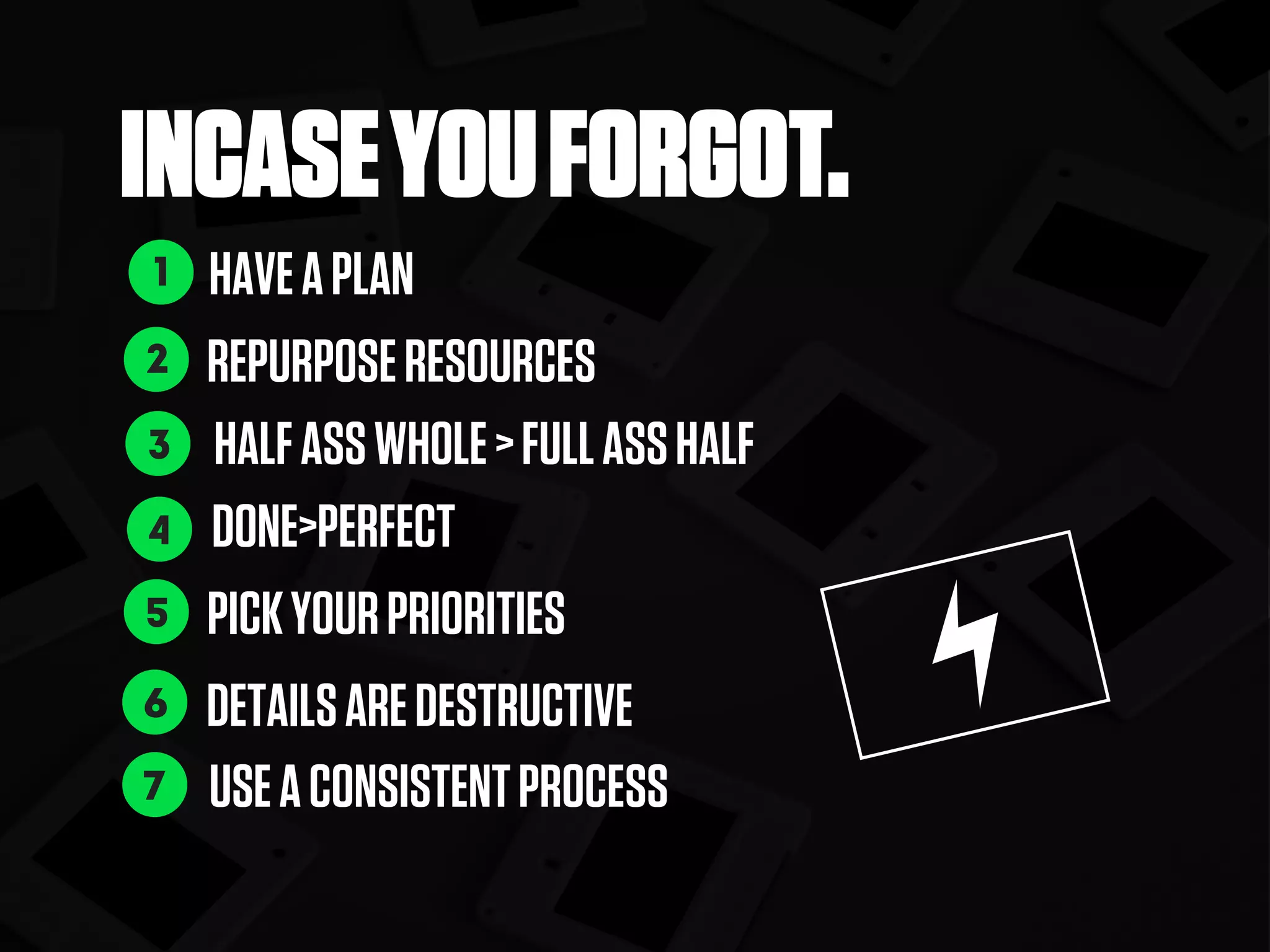 INCASEYOUFORGOT.
HAVEAPLAN
REPURPOSERESOURCES
DONE>PERFECT
PICKYOURPRIORITIES
DETAILSAREDESTRUCTIVE
USEACONSISTENTPROCESS
1
2
4
5
6
7
HALFASSWHOLE>FULLASSHALF3
 