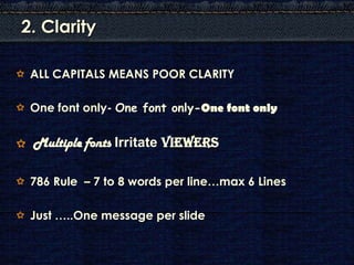 2. Clarity

 ALL CAPITALS MEANS POOR CLARITY

 One font only- One font only-One font only

 Multiple fonts Irritate Viewers

 786 Rule – 7 to 8 words per line…max 6 Lines

 Just …..One message per slide
 