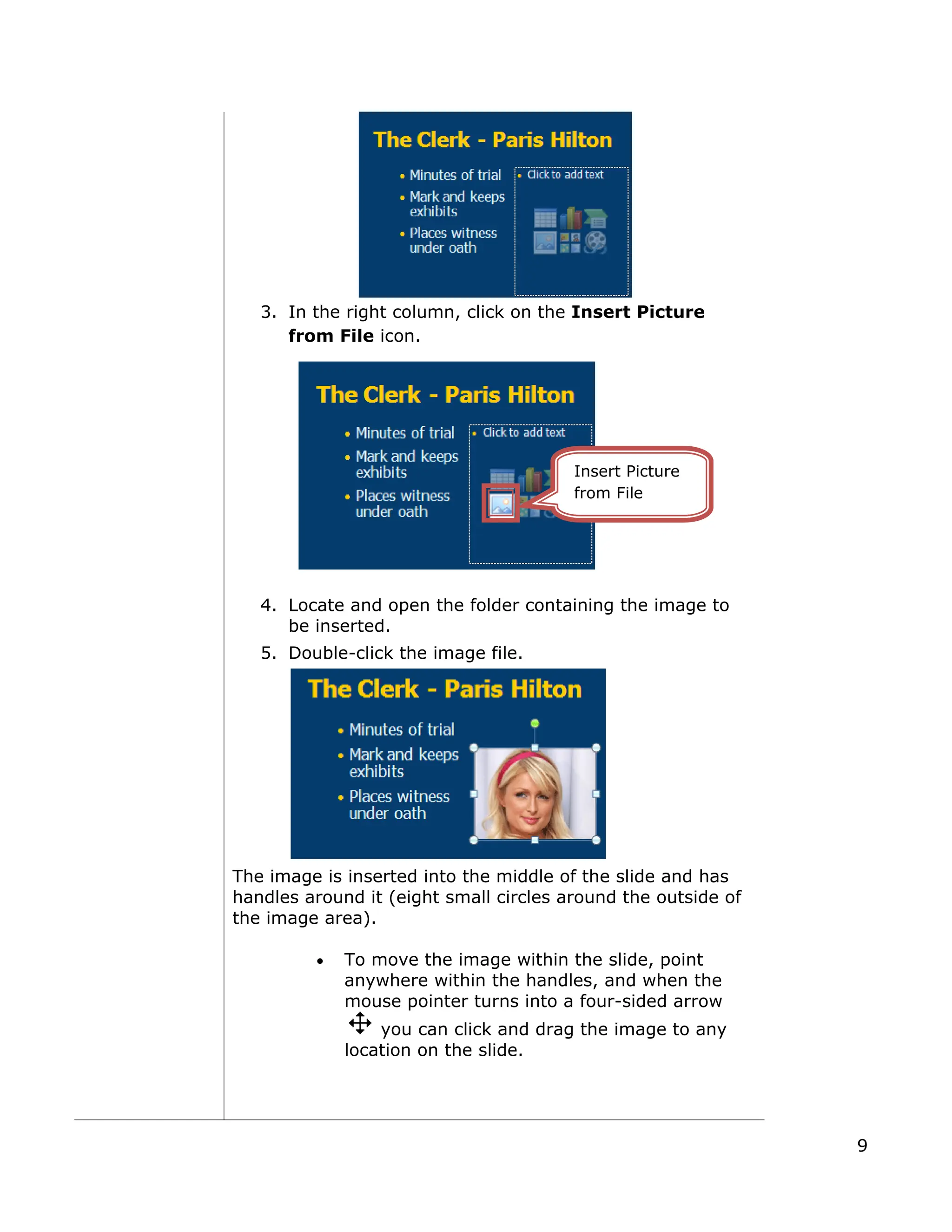 3. In the right column, click on the Insert Picture
from File icon.
4. Locate and open the folder containing the image to
be inserted.
5. Double-click the image file.
The image is inserted into the middle of the slide and has
handles around it (eight small circles around the outside of
the image area).
• To move the image within the slide, point
anywhere within the handles, and when the
mouse pointer turns into a four-sided arrow
you can click and drag the image to any
location on the slide.
Insert Picture
from File
9
 