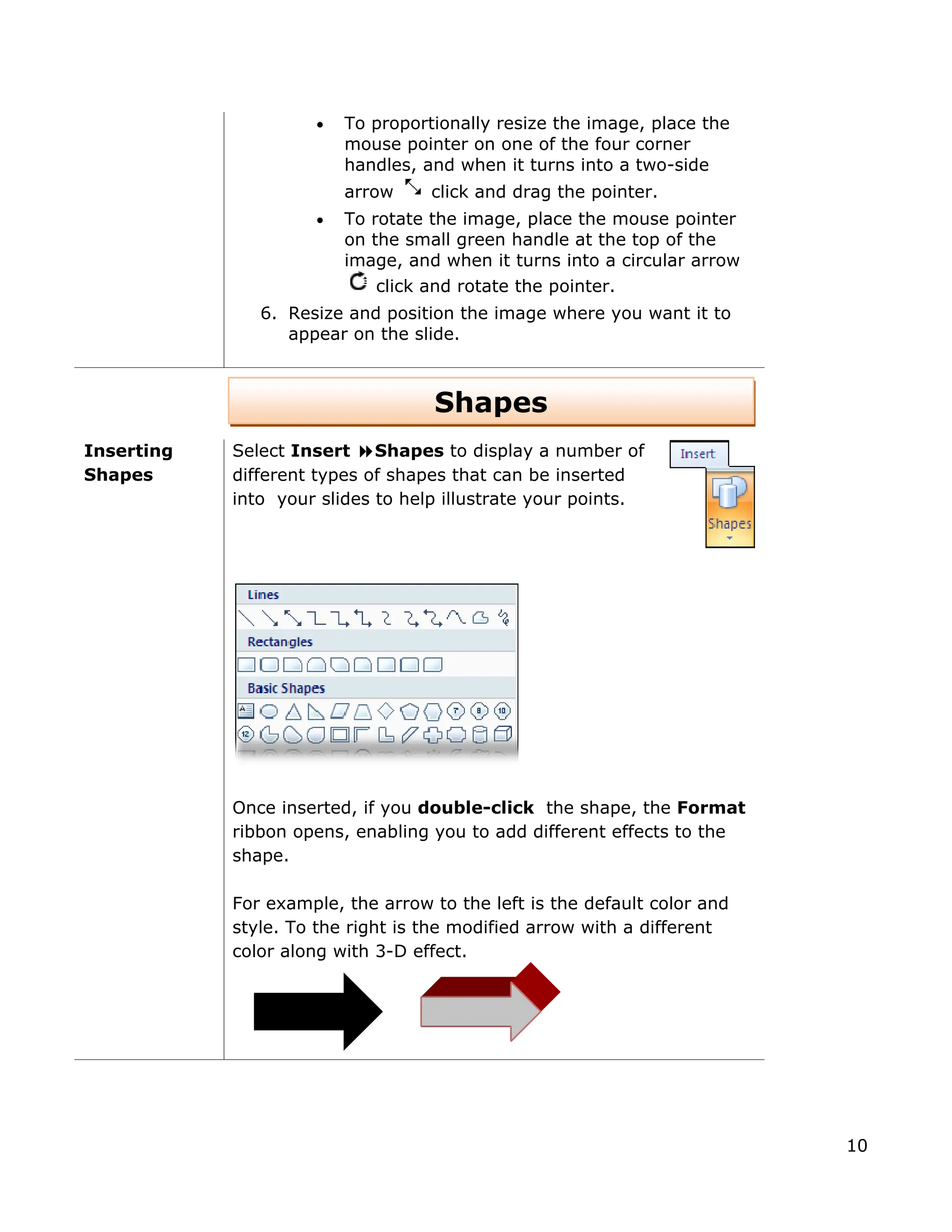 • To proportionally resize the image, place the
mouse pointer on one of the four corner
handles, and when it turns into a two-side
arrow click and drag the pointer.
• To rotate the image, place the mouse pointer
on the small green handle at the top of the
image, and when it turns into a circular arrow
click and rotate the pointer.
6. Resize and position the image where you want it to
appear on the slide.
Shapes
Inserting
Shapes
Select Insert Shapes to display a number of
different types of shapes that can be inserted
into your slides to help illustrate your points.
Once inserted, if you double-click the shape, the Format
ribbon opens, enabling you to add different effects to the
shape.
For example, the arrow to the left is the default color and
style. To the right is the modified arrow with a different
color along with 3-D effect.
10
 