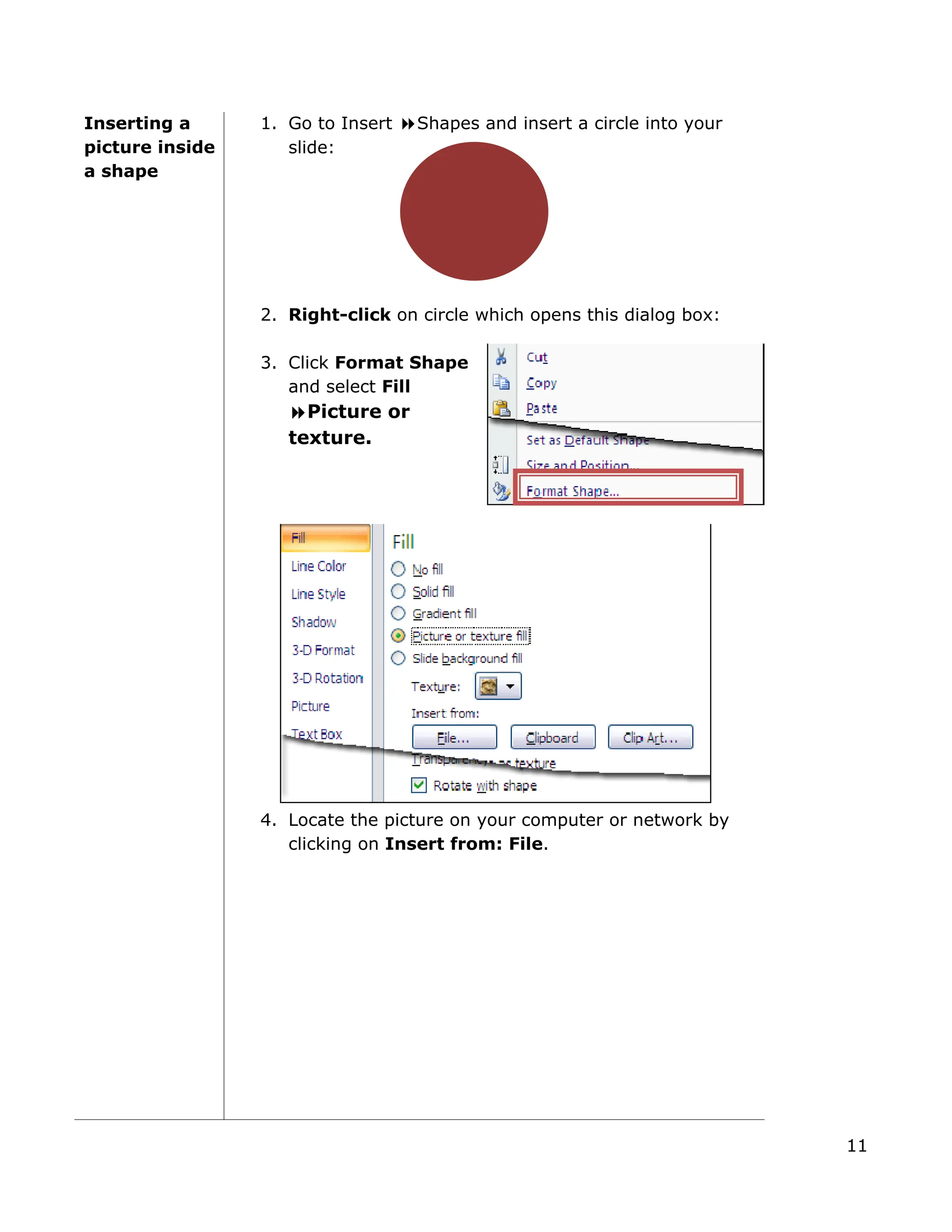 Inserting a
picture inside
a shape
1. Go to Insert Shapes and insert a circle into your
slide:
2. Right-click on circle which opens this dialog box:
3. Click Format S
and select Fill
Picture or
texture.
hape
4. Locate the picture on your computer or network by
clicking on Insert from: File.
11
 