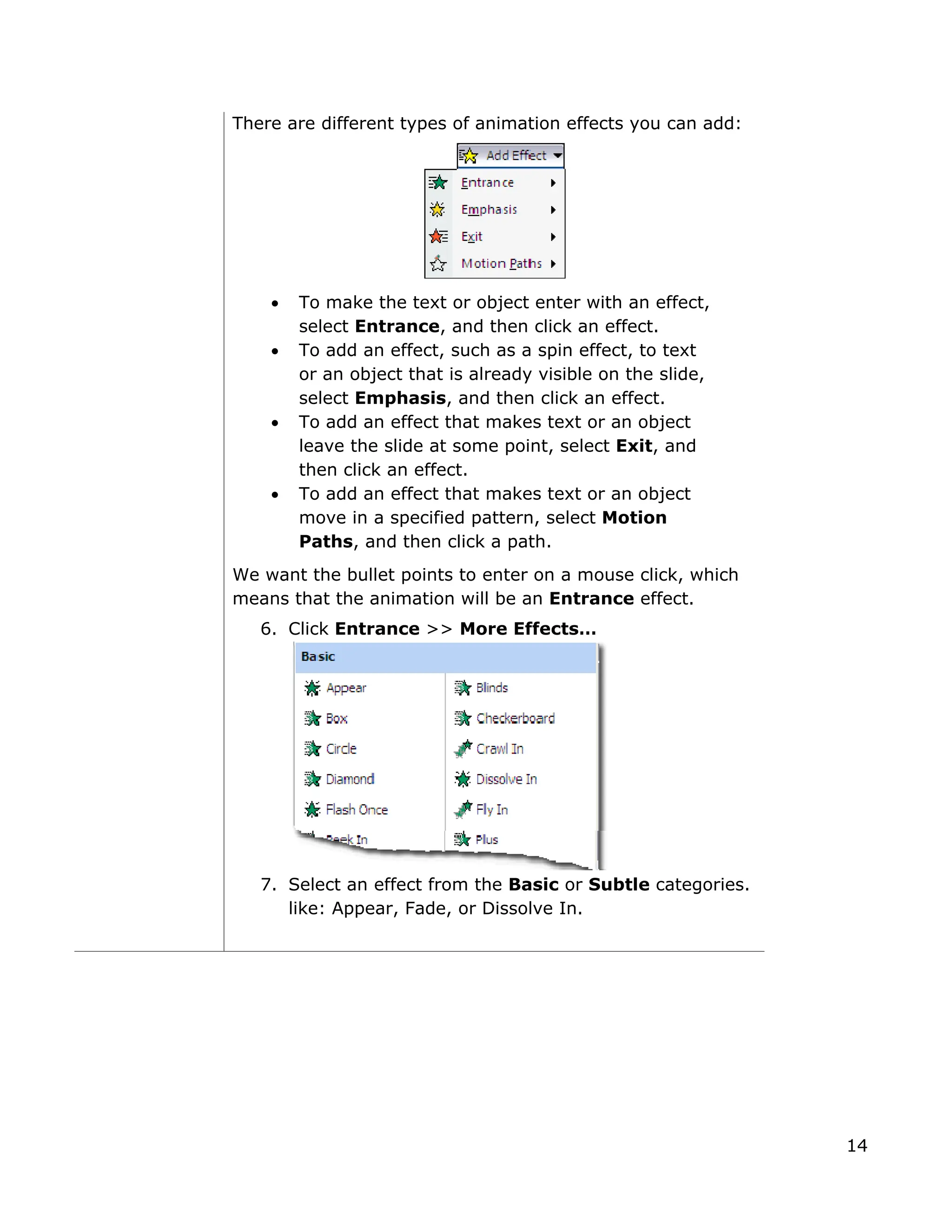 There are different types of animation effects you can add:
• To make the text or object enter with an effect,
select Entrance, and then click an effect.
• To add an effect, such as a spin effect, to text
or an object that is already visible on the slide,
select Emphasis, and then click an effect.
• To add an effect that makes text or an object
leave the slide at some point, select Exit, and
then click an effect.
• To add an effect that makes text or an object
move in a specified pattern, select Motion
Paths, and then click a path.
We want the bullet points to enter on a mouse click, which
means that the animation will be an Entrance effect.
6. Click Entrance >> More Effects…
7. Select an effect from the Basic or Subtle categories.
like: Appear, Fade, or Dissolve In.
14
 