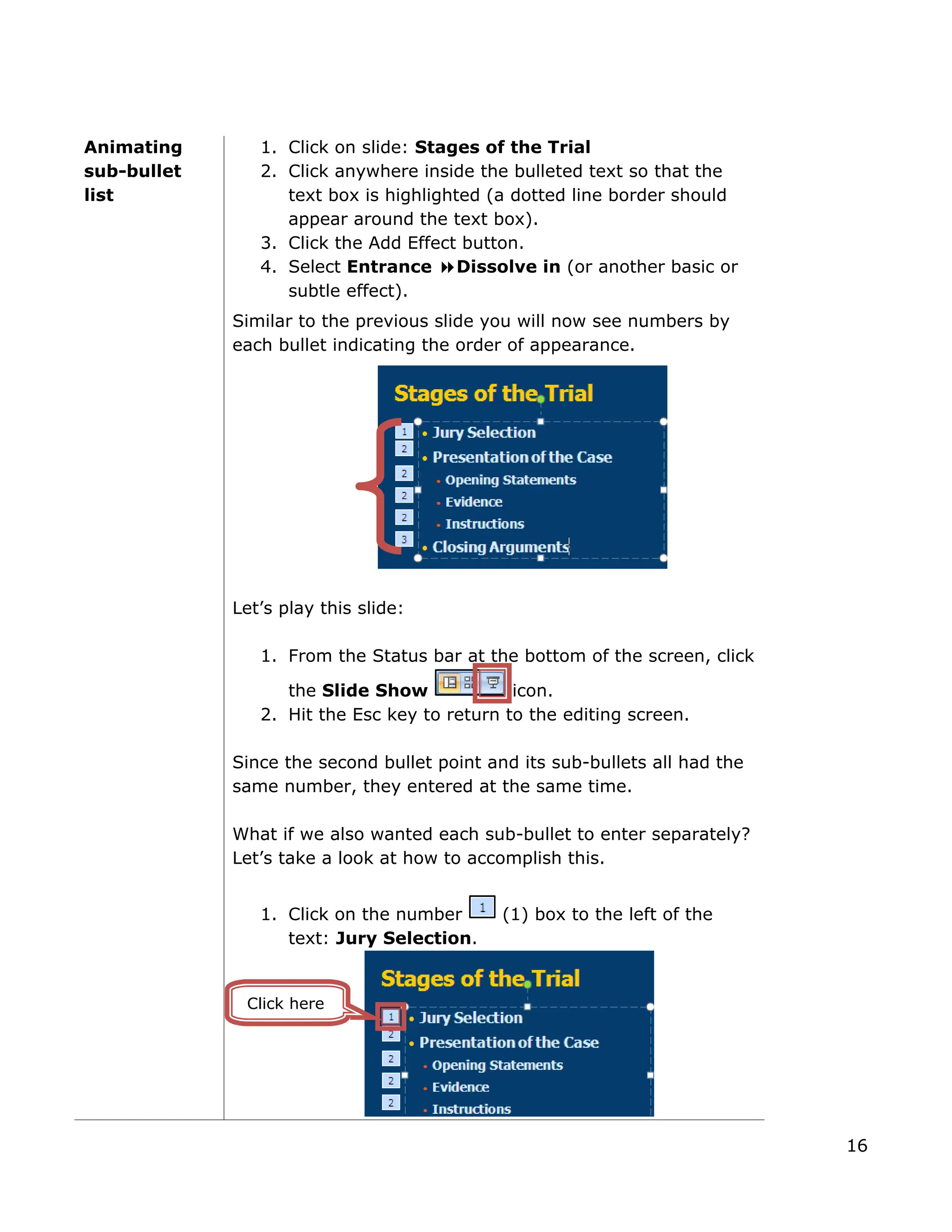 Animating
sub-bullet
list
1. Click on slide: Stages of the Trial
2. Click anywhere inside the bulleted text so that the
text box is highlighted (a dotted line border should
appear around the text box).
3. Click the Add Effect button.
4. Select Entrance Dissolve in (or another basic or
subtle effect).
Similar to the previous slide you will now see numbers by
each bullet indicating the order of appearance.
Let’s play this slide:
1. From the Status bar at the bottom of the screen, click
the Slide Show icon.
2. Hit the Esc key to return to the editing screen.
Since the second bullet point and its sub-bullets all had the
same number, they entered at the same time.
What if we also wanted each sub-bullet to enter separately?
Let’s take a look at how to accomplish this.
1. Click on the number (1) box to the left of the
text: Jury Selection.
Click here
16
 