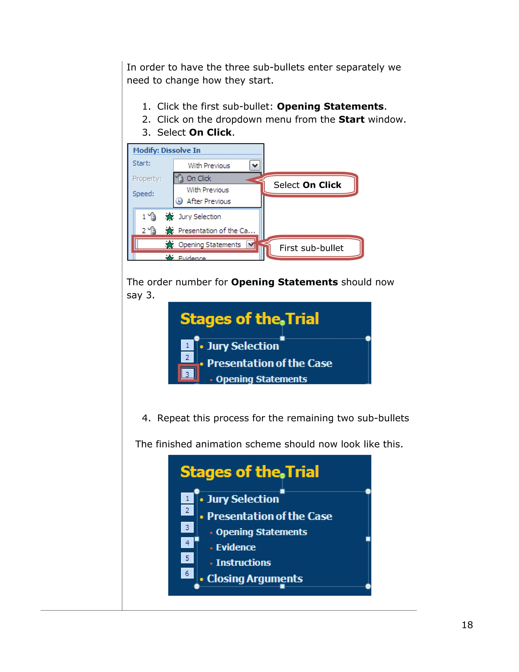 In order to have the three sub-bullets enter separately we
need to change how they start.
1. Click the first sub-bullet: Opening Statements.
2. Click on the dropdown menu from the Start window.
3. Select On Click.
The order number for Opening Statements should now
say 3.
4. Repeat this process for the remaining two sub-bullets
The finished animation scheme should now look like this.
First sub-bullet
Select On Click
18
 