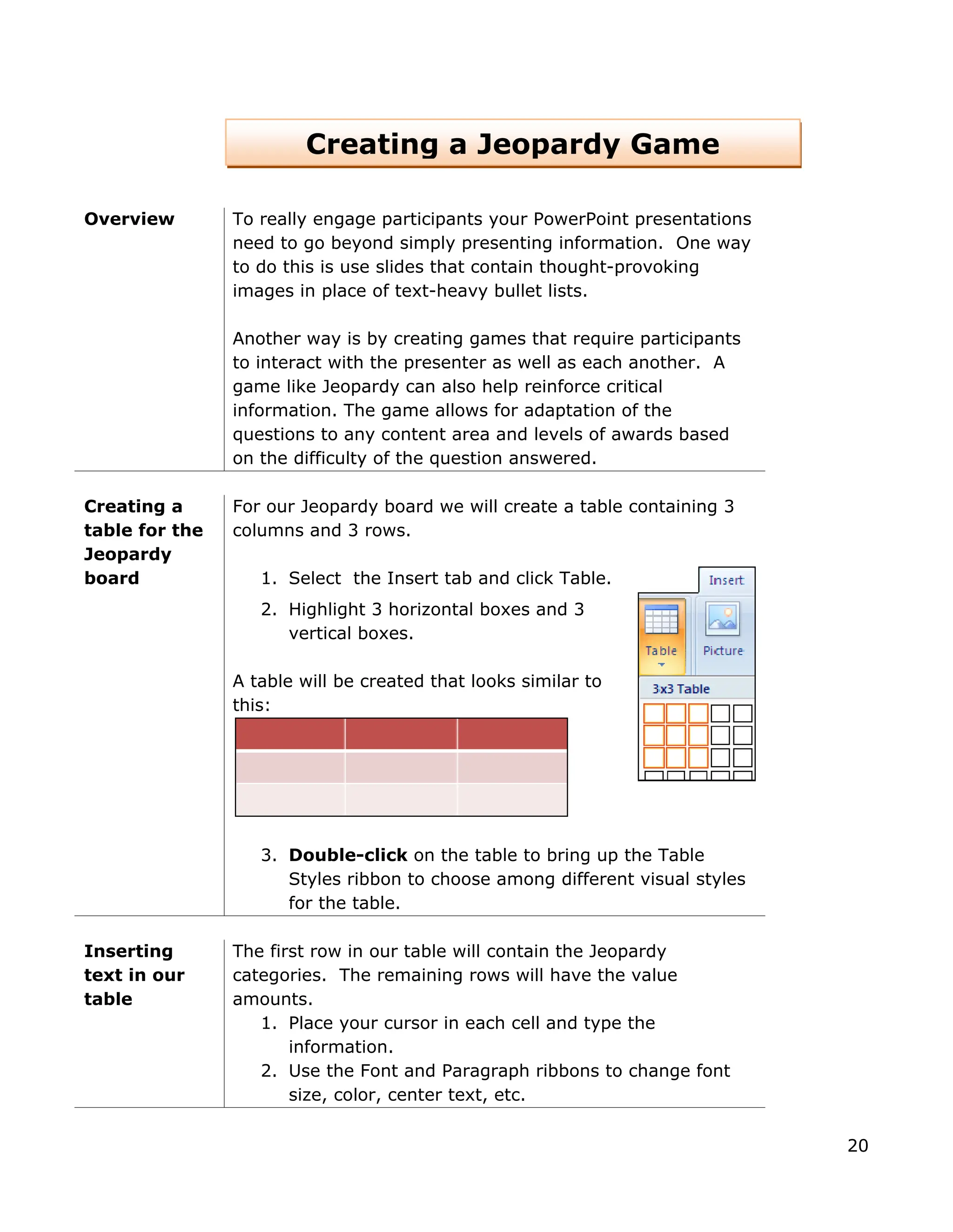 Overview To really engage participants your PowerPoint presentations
need to go beyond simply presenting information. One way
to do this is use slides that contain thought-provoking
images in place of text-heavy bullet lists.
Another way is by creating games that require participants
to interact with the presenter as well as each another. A
game like Jeopardy can also help reinforce critical
information. The game allows for adaptation of the
questions to any content area and levels of awards based
on the difficulty of the question answered.
Creating a
table for the
Jeopardy
board
For our Jeopardy board we will create a table containing 3
columns and 3 rows.
1. Select the Insert tab and click Table.
2. Highlight 3 horizontal boxes and 3
vertical boxes.
A table will be created that looks similar to
this:
3. Double-click on the table to bring up the Table
Styles ribbon to choose among different visual styles
for the table.
Creating a Jeopardy Game
Inserting
text in our
table
The first row in our table will contain the Jeopardy
categories. The remaining rows will have the value
amounts.
1. Place your cursor in each cell and type the
information.
2. Use the Font and Paragraph ribbons to change font
size, color, center text, etc.
20
 