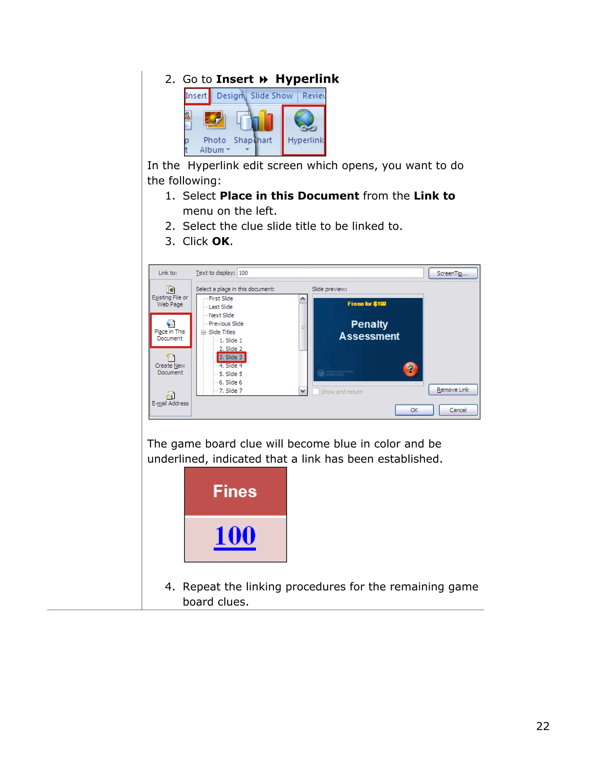 2. Go to Insert Hyperlink
In the Hyperlink edit screen which opens, you want to do
the following:
1. Select Place in this Document from the Link to
menu on the left.
2. Select the clue slide title to be linked to.
3. Click OK.
The game board clue will become blue in color and be
underlined, indicated that a link has been established.
4. Repeat the linking procedures for the remaining game
board clues.
22
 