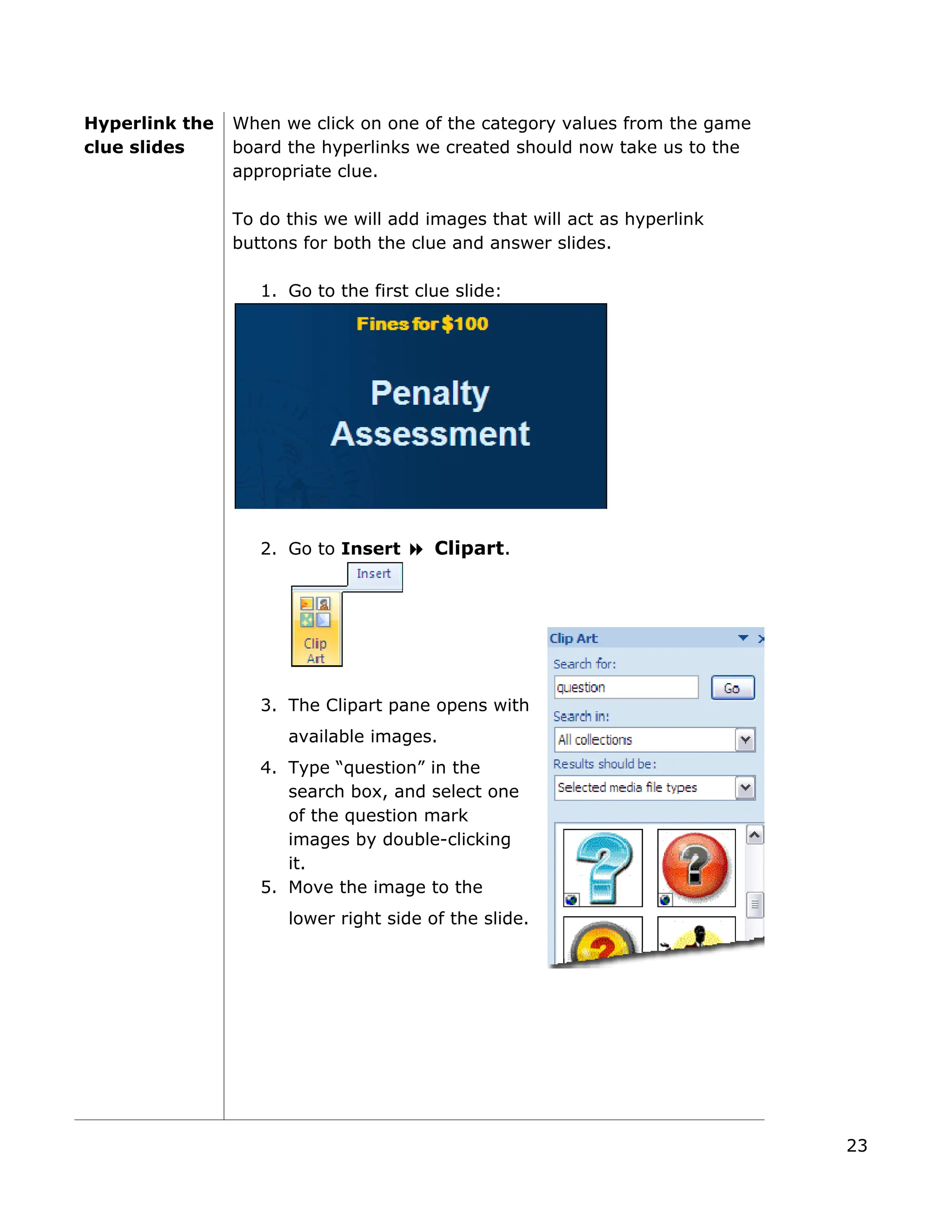 Hyperlink the
clue slides
When we click on one of the category values from the game
board the hyperlinks we created should now take us to the
appropriate clue.
To do this we will add images that will act as hyperlink
buttons for both the clue and answer slides.
1. Go to the first clue slide:
2. Go to Insert Clipart.
3. The Clipart pane opens w
available images.
ith
lide.
4. Type “question” in the
search box, and select one
of the question mark
images by double-clicking
it.
5. Move the image to the
lower right side of the s
23
 